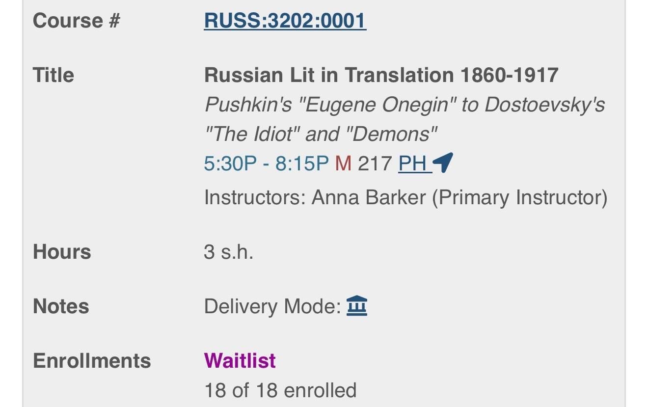 May be an image of text that says 'Course Title RUSS:3202:0001 Russian Lit in Translation 1860-1917 Pushkin's "Eugene Onegin" to Dostoevsky's "The Idiot" and "Demons" 5:30P 8:15P M 217 PH Instructors: Anna Barker (Primary Instructor) Hours 3 s.h. Notes Delivery Mode: Enrollments Waitlist 18 of 18 enrolled'