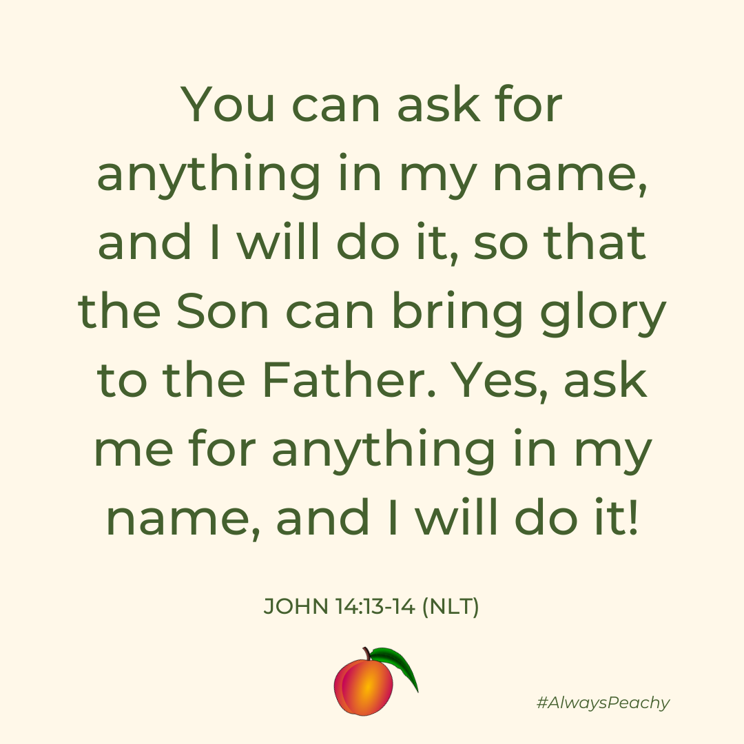 You can ask for anything in my name, and I will do it, so that the Son can bring glory to the Father. Yes, ask me for anything in my name, and I will do it! (John 14:13-14)