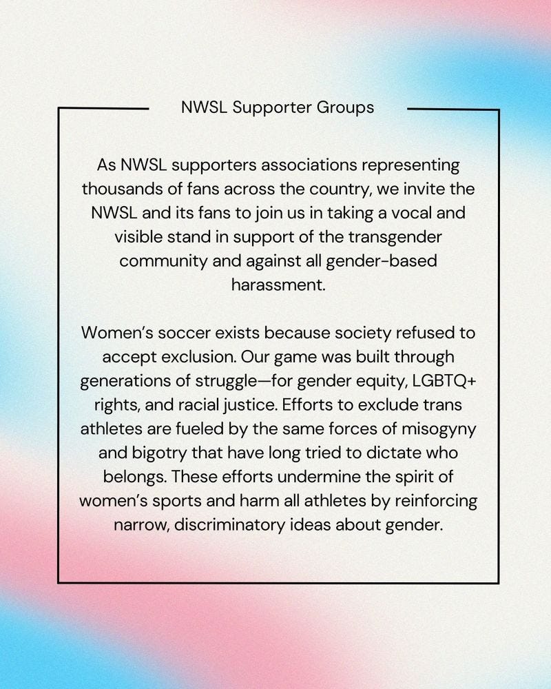 “As NWSL supporters associations representing thousands of fans across the country, we invite the NWSL and its fans to join us in taking a vocal and visible stand in support of the transgender community and against all gender-based harassment.  “Women’s soccer exists because society refused to accept exclusion. Our game was built through generations of struggle—for gender equity, LGBTQ+ rights, and racial justice. Efforts to exclude trans athletes are fueled by the same forces of misogyny and bigotry that have long tried to dictate who belongs. These efforts undermine the spirit of women’s sports and harm all athletes by reinforcing narrow, discriminatory ideas about gender.