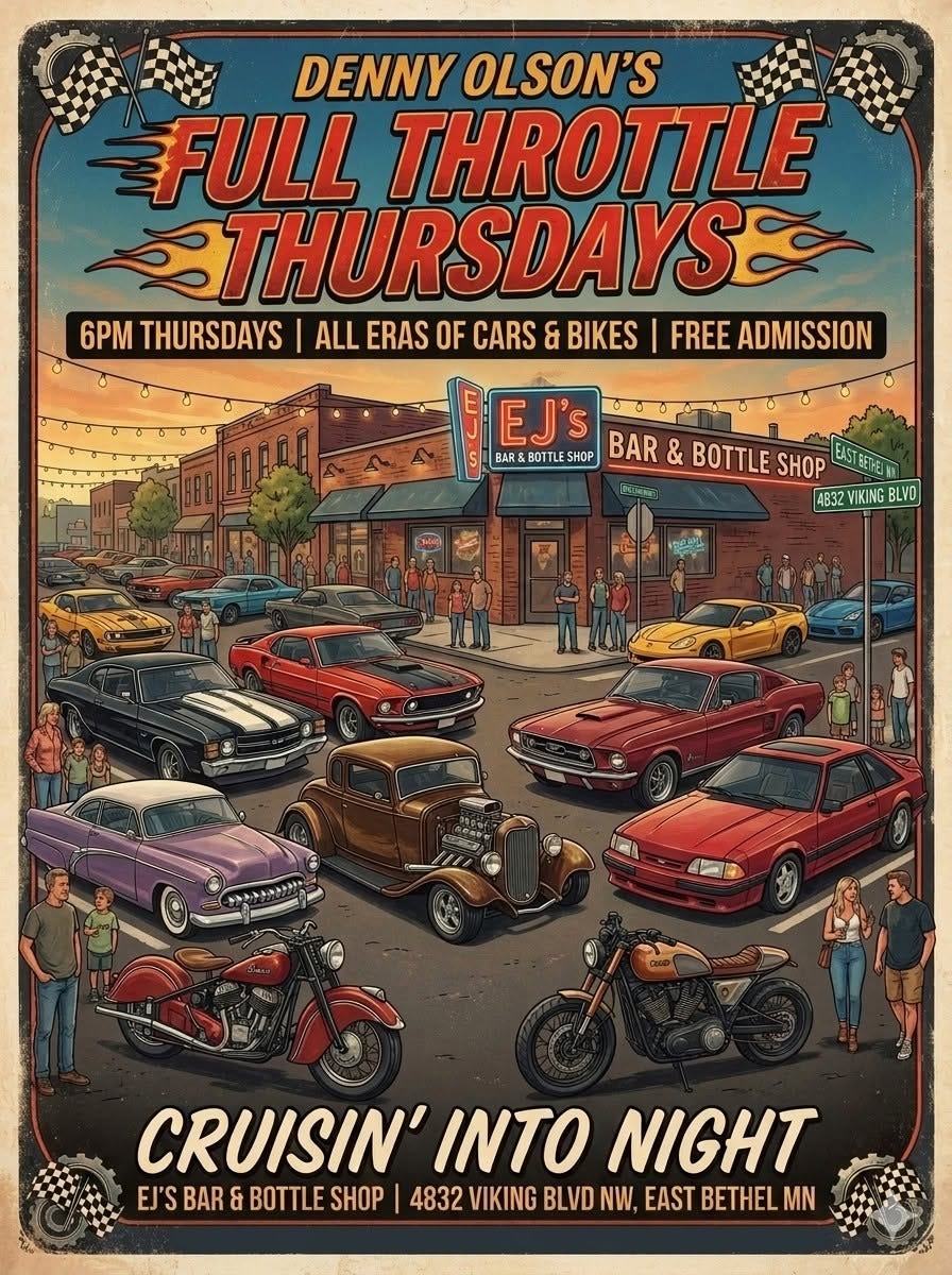 May be an image of ‎text that says '‎DENNY OLSON'S FULL THROTTLE THURSDAYS 6PM THURSDAYS ALL ERAS OF CARS ERASOFCARS & BIKES FREE ADMISSION حععد 國県 ព្នឹកល្លិក EJ' صووه BAR BOTTL SHOP BAR & BOTTLE SHOP 4B32VIKINGBLVO 4B32 IKING NG BLVO CRUISIN' INTO NIGHT EJ'S BAR & BOTTLE SHOP 4832 VIKING BLVD NW, EAST BETHEL MN‎'‎