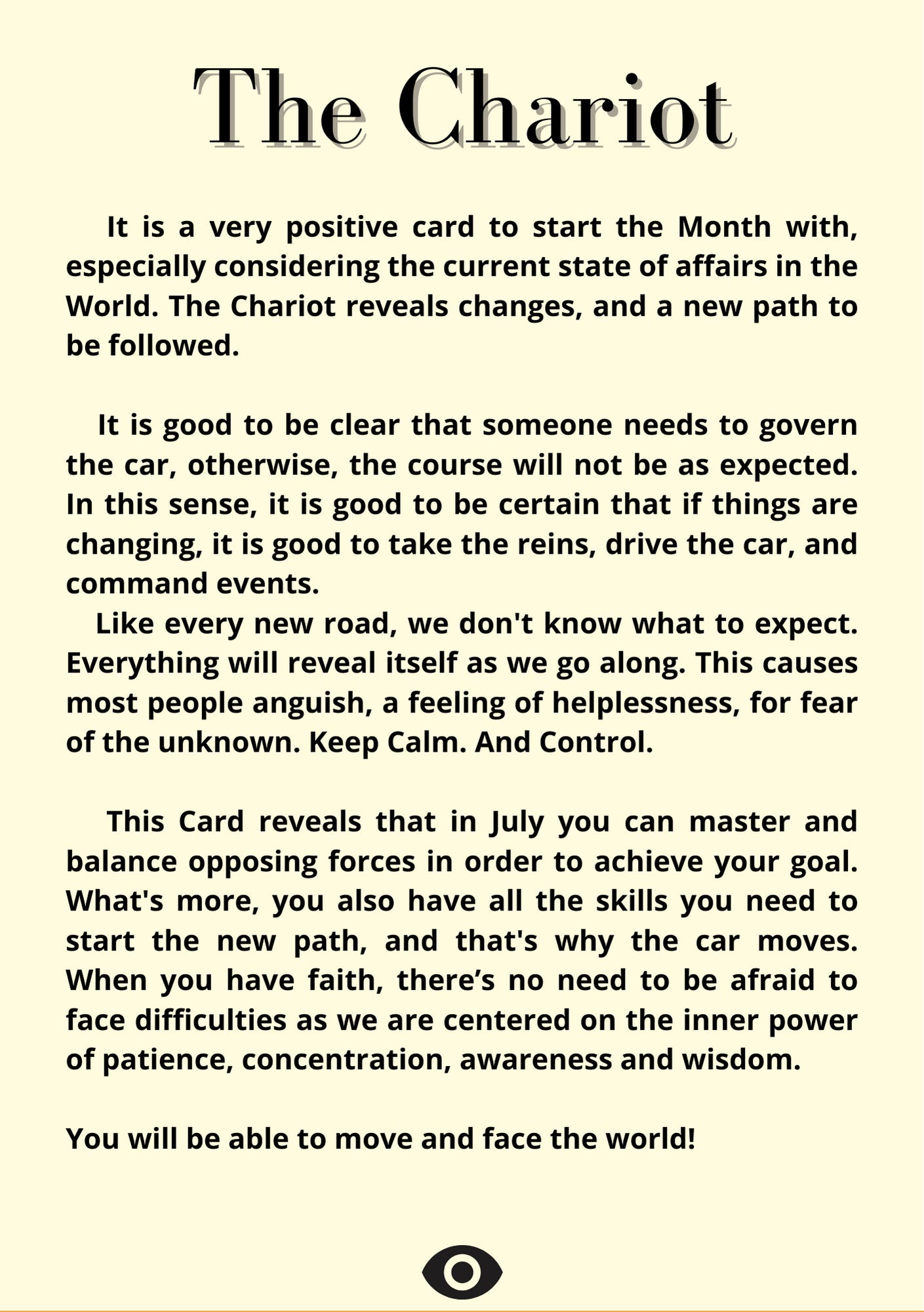   The Chariot    It is a very positive card to start the Month with, especially considering the current state of affairs in the World. The Chariot reveals changes, and a new path to be followed.     It is good to be clear that someone needs to govern the car, otherwise, the course will not be as expected. In this sense, it is good to be certain that if things are changing, it is good to take the reins, drive the car, and command events.    Like every new road, we don't know what to expect. Everything will reveal itself as we go along. This causes most people anguish, a feeling of helplessness, for fear of the unknown. Keep Calm. And Control.     This Card reveals that in July you can master and balance opposing forces in order to achieve your goal. What's more, you also have all the skills you need to start the new path, and that's why the car moves. When you have faith, there’s no need to be afraid to face difficulties as we are centered on the inner power of patience, concentration, awareness and wisdom.   You will be able to move and face the world!