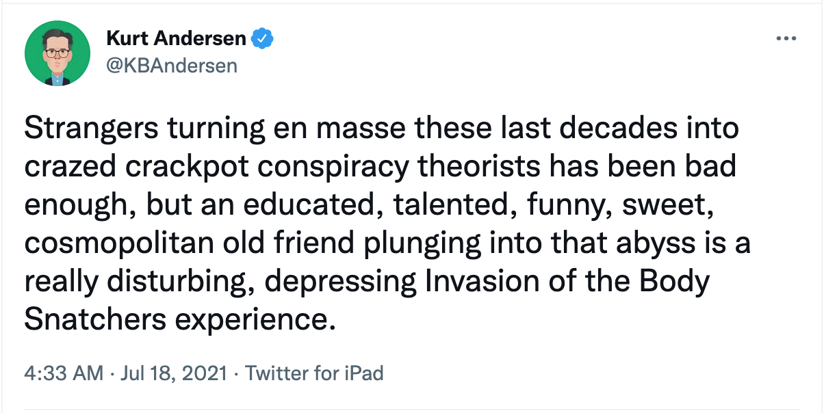 Strangers turning en masse these last decades into crazed crackpot conspiracy theorists has been bad enough, but an educated, talented, funny, sweet, cosmopolitan old friend plunging into that abyss is a really disturbing, depressing Invasion of the Body Snatchers experience.