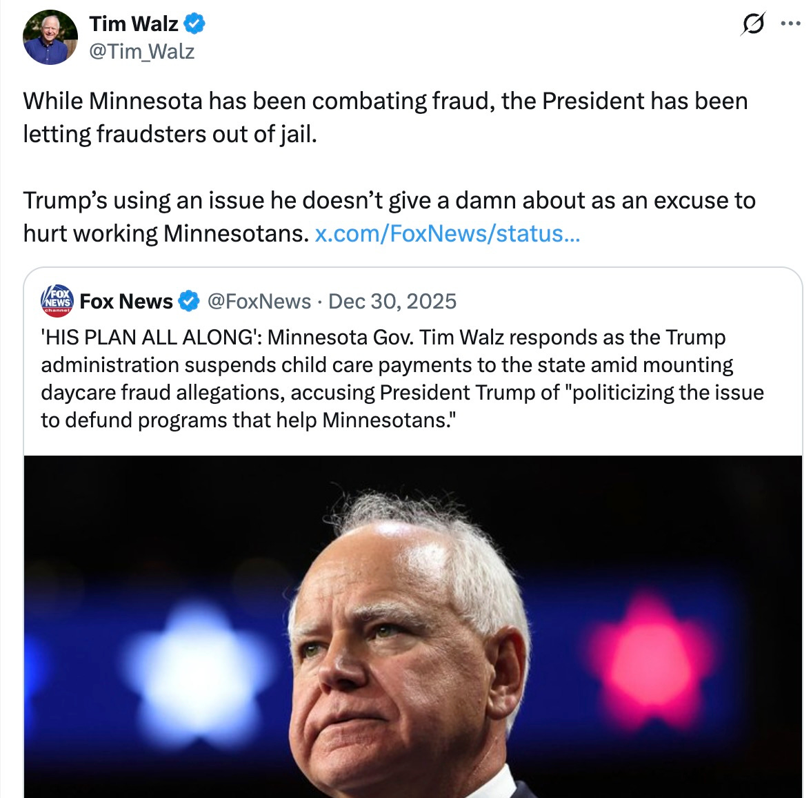 Quote    Fox News  @FoxNews  ·  Dec 30, 2025  ‘HIS PLAN ALL ALONG’: Minnesota Gov. Tim Walz responds as the Trump administration suspends child care payments to the state amid mounting daycare fraud allegations, accusing President Trump of “politicizing the issue to defund programs that help Minnesotans.”  While Minnesota has been combating fraud, the President has been letting fraudsters out of jail.  Trump’s using an issue he doesn’t give a damn about as an excuse to hurt working Minnesotans.