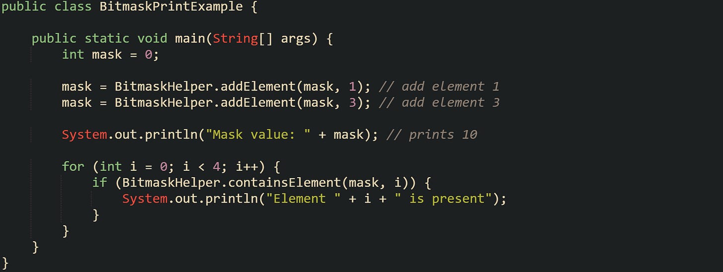 public class BitmaskPrintExample {      public static void main(String[] args) {         int mask = 0;          mask = BitmaskHelper.addElement(mask, 1); // add element 1         mask = BitmaskHelper.addElement(mask, 3); // add element 3          System.out.println("Mask value: " + mask); // prints 10          for (int i = 0; i < 4; i++) {             if (BitmaskHelper.containsElement(mask, i)) {                 System.out.println("Element " + i + " is present");             }         }     } }