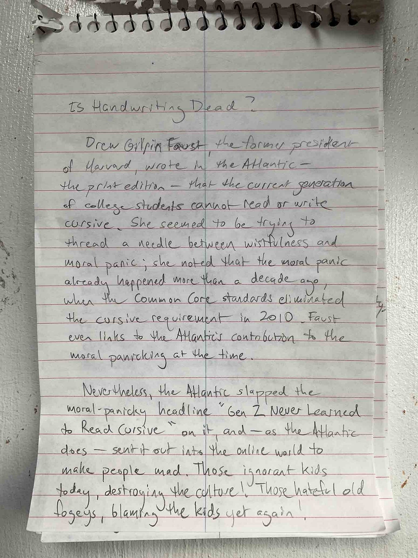 A photograph of a red-on-white stenography pad, on which mediocre print handwriting in pencil reads: Is Handwriting Dead? Drew Gilpin Faust, the former president of Harvard, wrote in the Atlantic—the print edition—that the current generation of college students cannot read or write cursive. She seemed to be trying to thread a needle between wistfulness and moral panic; she noted that the moral panic already happened more than a decade ago, when the Common Core standards eliminated the cursive requirement in 2010. Faust even links to the Atlantic's contribution to the moral panicking at the time. Nevertheless, the Atlantic slapped the moral-panicky headline "Gen Z Never Learned to Read Cursive" on it, and—as the Atlantic does—sent it out into the online world to make people mad. Those ignorant kids today, destroying the culture! Those hateful old fogeys, blaming the kids yet again!