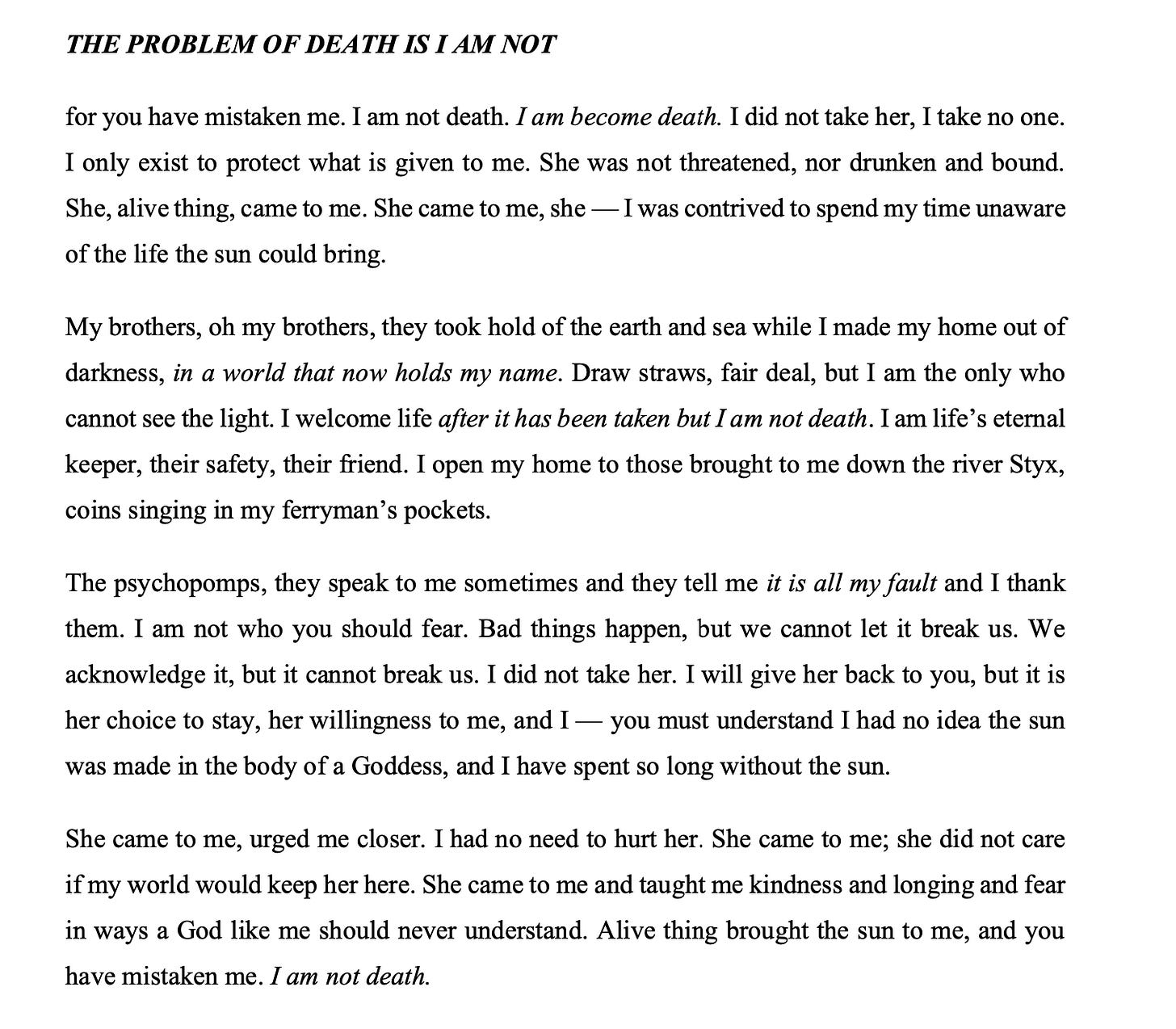 THE PROBLEM OF DEATH IS I AM NOT for you have mistaken me. I am not death. I am become death. I did not take her, I take no one. I only exist to protect what is given to me. She was not threatened, nor drunken and bound. She, alive thing, came to me. She came to me, she — I was contrived to spend my time unaware of the life the sun could bring. My brothers, oh my brothers, they took hold of the earth and sea while I made my home out of darkness, in a world that now holds my name. Draw straws, fair deal, but I am the only who cannot see the light. I welcome life after it has been taken but I am not death. I am life's eternal keeper, their safety, their friend. I open my home to those brought to me down the river Styx, coins singing in my ferryman's pockets. The psychopomps, they speak to me sometimes and they tell me it is all my fault and I thank them. I am not who you should fear. Bad things happen, but we cannot let it break us. We acknowledge it, but it cannot break us. I did not take her. I will give her back to you, but it is her choice to stay, her willingness to me, and I - you must understand I had no idea the sun was made in the body of a Goddess, and I have spent so long without the sun. She came to me, urged me closer. I had no need to hurt her. She came to me; she did not care if my world would keep her here. She came to me and taught me kindness and longing and fear in ways a God like me should never understand. Alive thing brought the sun to me, and you have mistaken me. I am not death.