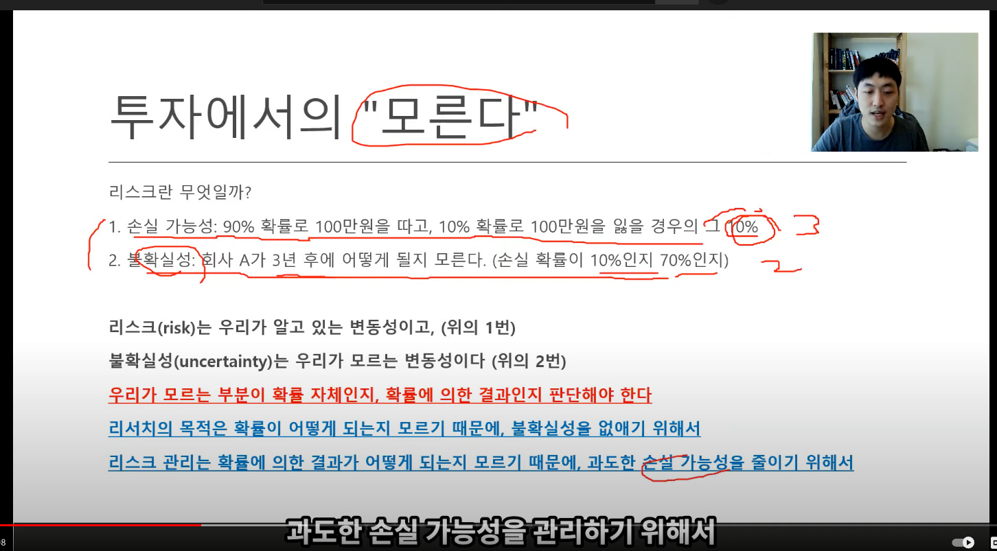 투자에서의 '모른c
리스크란 무엇일까?
1 손실 가능성: 90% 확률로 100만원을 따고, 100% 확률로 100만원을 잃을 경우의 그
2. 확실성: 치사 A가 3년 후에 어떻게 될지 모른다. (손실 확률이 10%인지 70%인지) -
리스크(risk)는 우리가 알고 있는 변동성이고, (위의 1번)
불확실성(uncertainty)는 우리가 모르는 변동성이다 (위의 2번)
우리가 모르는 부분이 확률 자제인지. 확률에 의한 결과인지 판단해야 한다
리서치의 목적은 확률이 어떻게 되는지 모르기 때문에. 불확실성을 없애기 위해서
리스크 관리는 화률에 의한 결과가 어명게 되는지 모르기 때문에. 과도한 뜨흐쇠을 줄이기 위해서
-과도한 손실 가능성을 관리하기 위해서 투자에서의 '모른c
리스크란 무엇일까?
1 손실 가능성: 90% 확률로 100만원을 따고, 100% 확률로 100만원을 잃을 경우의 그
2. 확실성: 치사 A가 3년 후에 어떻게 될지 모른다. (손실 확률이 10%인지 70%인지) -
리스크(risk)는 우리가 알고 있는 변동성이고, (위의 1번)
불확실성(uncertainty)는 우리가 모르는 변동성이다 (위의 2번)
우리가 모르는 부분이 확률 자제인지. 확률에 의한 결과인지 판단해야 한다
리서치의 목적은 확률이 어떻게 되는지 모르기 때문에. 불확실성을 없애기 위해서
리스크 관리는 화률에 의한 결과가 어명게 되는지 모르기 때문에. 과도한 뜨흐쇠을 줄이기 위해서
-과도한 손실 가능성을 관리하기 위해서