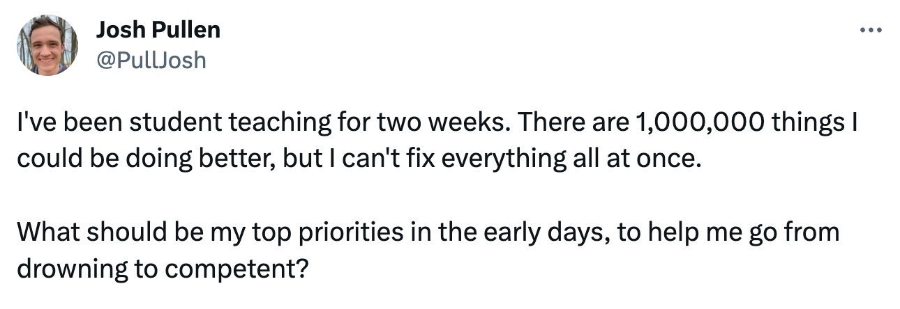 Tweet: I've been student teaching for two weeks. There are 1,000,000 things I could be doing better, but I can't fix everything all at once. What should be my top priorities in the early days, to help me go from drowning to competent? Tweet: I've been student teaching for two weeks. There are 1,000,000 things I could be doing better, but I can't fix everything all at once. What should be my top priorities in the early days, to help me go from drowning to competent?