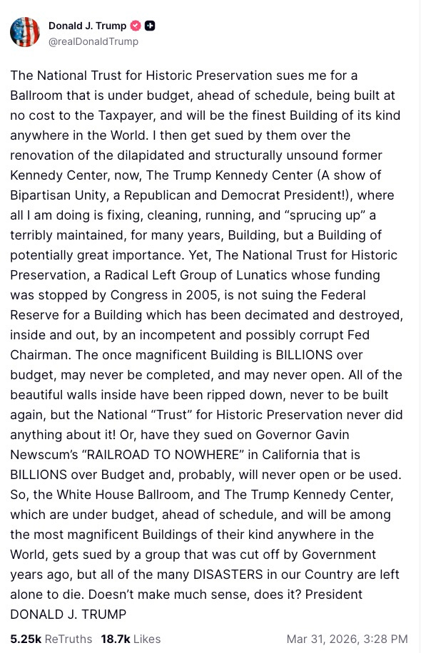 The National Trust for Historic Preservation sues me for a Ballroom that is under budget, ahead of schedule, being built at no cost to the Taxpayer, and will be the finest Building of its kind anywhere in the World. I then get sued by them over the renovation of the dilapidated and structurally unsound former Kennedy Center, now, The Trump Kennedy Center (A show of Bipartisan Unity, a Republican and Democrat President!), where all I am doing is fixing, cleaning, running, and “sprucing up” a terribly maintained, for many years, Building, but a Building of potentially great importance. Yet, The National Trust for Historic Preservation, a Radical Left Group of Lunatics whose funding was stopped by Congress in 2005, is not suing the Federal Reserve for a Building which has been decimated and destroyed, inside and out, by an incompetent and possibly corrupt Fed Chairman. The once magnificent Building is BILLIONS over budget, may never be completed, and may never open. All of the beautiful walls inside have been ripped down, never to be built again, but the National “Trust” for Historic Preservation never did anything about it! Or, have they sued on Governor Gavin Newscum’s “RAILROAD TO NOWHERE” in California that is BILLIONS over Budget and, probably, will never open or be used. So, the White House Ballroom, and The Trump Kennedy Center, which are under budget, ahead of schedule, and will be among the most magnificent Buildings of their kind anywhere in the World, gets sued by a group that was cut off by Government years ago, but all of the many DISASTERS in our Country are left alone to die. Doesn’t make much sense, does it? President DONALD J. TRUMP