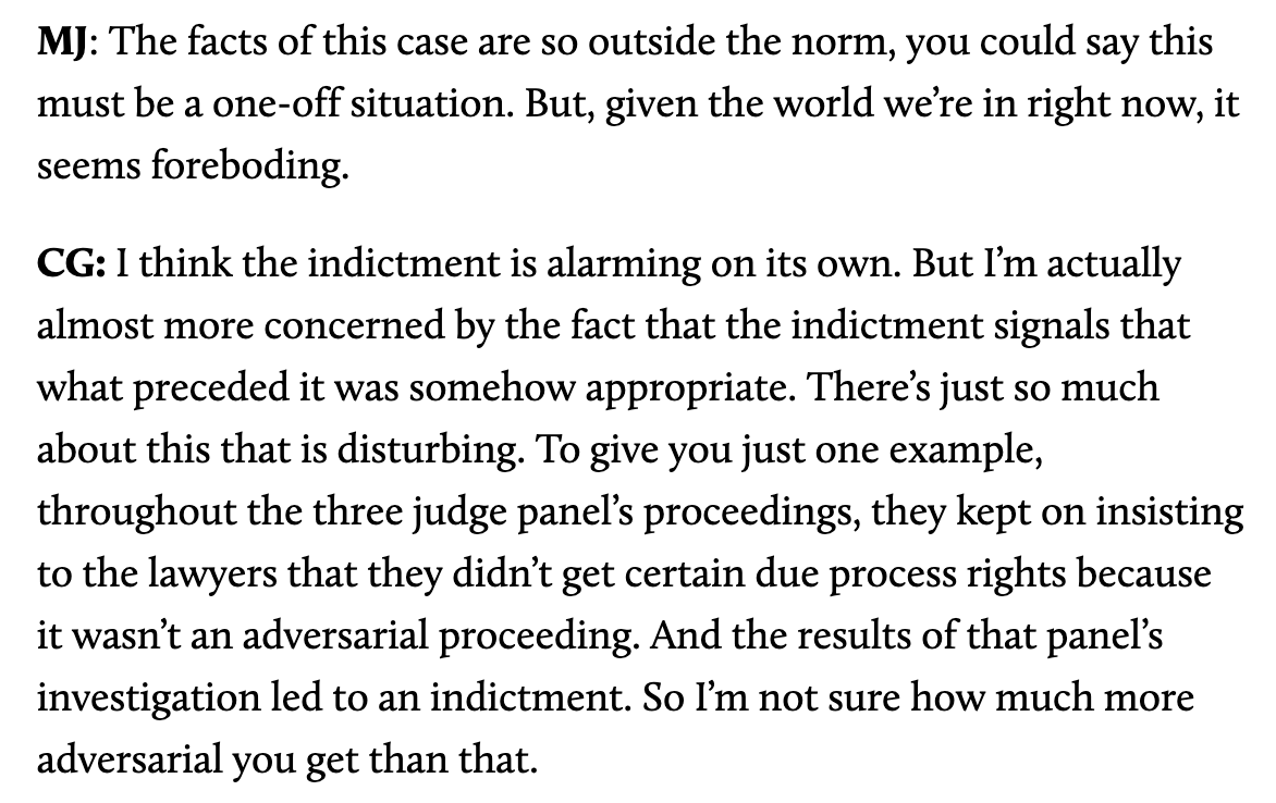 MJ: The facts of this case are so outside the norm, you could say this must be a one-off situation. But, given the world we’re in right now, it seems foreboding.   CG: I think the indictment is alarming on its own. But I’m actually almost more concerned by the fact that the indictment signals that what preceded it was somehow appropriate. There’s just so much about this that is disturbing. To give you just one example, throughout the three judge panel’s proceedings, they kept on insisting to the lawyers that they didn’t get certain due process rights because it wasn’t an adversarial proceeding. And the results of that panel’s investigation led to an indictment. So I’m not sure how much more adversarial you get than that.