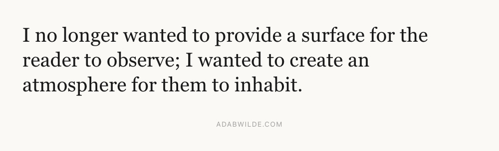 I no longer wanted to provide a surface for the reader to observe; I wanted to create an atmosphere for them to inhabit. 