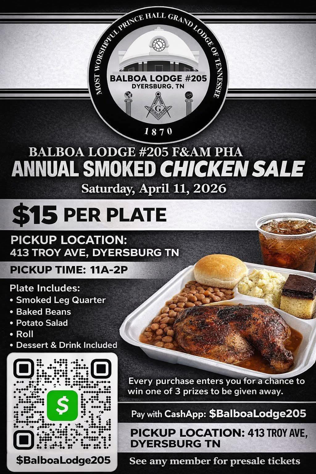 May be an image of text that says 'PRINC HALL GRANDLODGE LODCE LODGE GRAND OF O0 SOT BALBOA LODGE #205 59 TENNESSEE DYERSBURG, TN 1870 BALBOA LODGE #205 F&AM PHA ANNUAL SMOKED CHICKEN SALE Saturday, April April 11, 2026 $15 PER PLATE PICKUP LOCATION: 413 TROY AVE, DYERSBURG PICKUP TIME: 11A-2P Plate Includes: •Smoked Leg Quarter •Baked Beans •Potato Salad Roll •Dessert & Drink Included $ Every purchase enters you for a chance to win one of 3 prizes to be given away. Pay with CashApp: $BalboaLodge205 PICKUP LOCATION: 413 TROY AVE, DYERSBURG TN $BalboaLodge205 See any member for presale tickets'