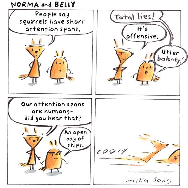 Norma says, “People say squirrels have short attention spans.” Belly says, “Total lies!” Norma says, “It’s offensive.” “Utter baloney!” says Belly. Norma says, “Our attention spans are humong– did you hear that?” Belly says “An open bag of chips.” Norma and Belly run off. Zoom.