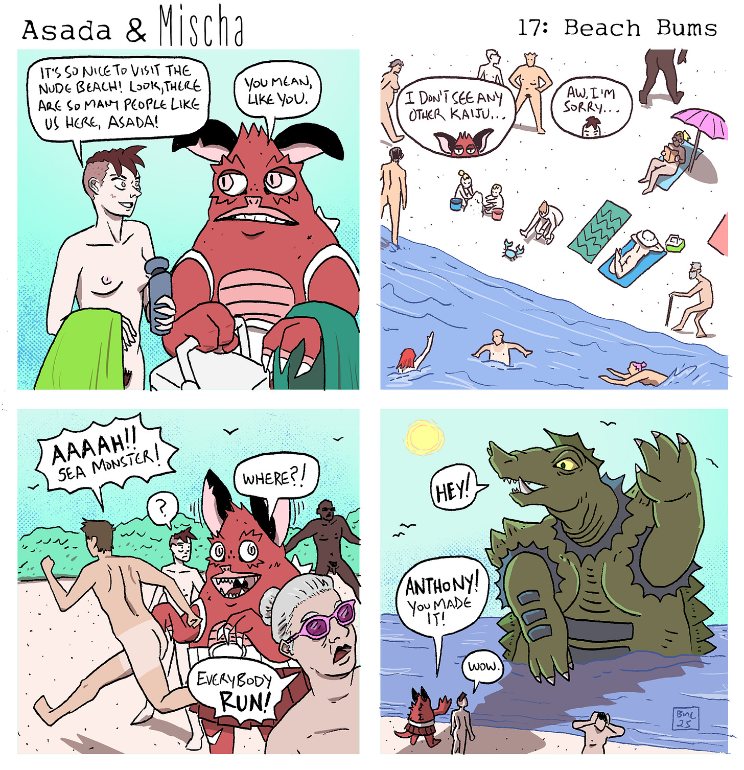 Asada & Mischa: Beach Bums  Panel 1: At a nude beach, Mischa, holding a towel and smiling, says, “It’s so nice to visit the nude beach! Look, there are so many people like us here, Asada!” Asada, unamused, replies, “You mean, like you.”  Panel 2: A wide view of the beach shows nude sunbathers, swimmers, and beachgoers. Asada says, “I don’t see any other kaiju…” Mischa, sympathetic, responds, “Aw, I’m sorry…”  Panel 3: Suddenly, a beachgoer screams, “AAAAH!! SEA MONSTER!” Asada looks around and asks, “Where?!” as panicked people begin to flee. One shouts, “EVERYBODY RUN!”  Panel 4: A large, friendly sea monster rises from the water, waving and saying, “HEY!” Asada beams and shouts, “Anthony! You made it!” Mischa, impressed, says, “Wow.” Asada & Mischa: Beach Bums  Panel 1: At a nude beach, Mischa, holding a towel and smiling, says, “It’s so nice to visit the nude beach! Look, there are so many people like us here, Asada!” Asada, unamused, replies, “You mean, like you.”  Panel 2: A wide view of the beach shows nude sunbathers, swimmers, and beachgoers. Asada says, “I don’t see any other kaiju…” Mischa, sympathetic, responds, “Aw, I’m sorry…”  Panel 3: Suddenly, a beachgoer screams, “AAAAH!! SEA MONSTER!” Asada looks around and asks, “Where?!” as panicked people begin to flee. One shouts, “EVERYBODY RUN!”  Panel 4: A large, friendly sea monster rises from the water, waving and saying, “HEY!” Asada beams and shouts, “Anthony! You made it!” Mischa, impressed, says, “Wow.”