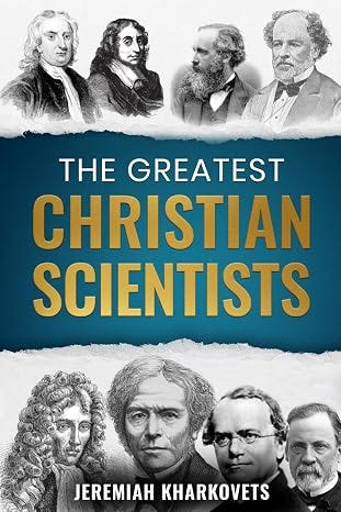 The Greatest Christian Scientists: How Faith in God Inspired History's Most Brilliant Minds — 38 True Stories of Belief and Discovery That Changed the World