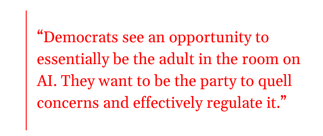 pull quote: Democrats see an opportunity to essentially be the adult in the room on AI. They want to be the party to quell concerns and effectively regulate it. pull quote: Democrats see an opportunity to essentially be the adult in the room on AI. They want to be the party to quell concerns and effectively regulate it.