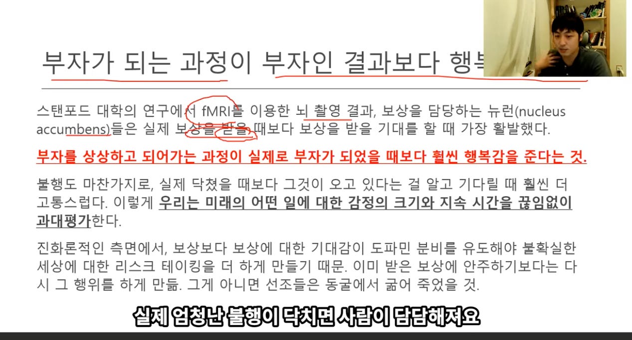 부자가 되는 과정이 부자인 결과보다 행~2 
스탠포드 대학의 연구에 fMRl— 이용한 되 촬영 결과, 보상을 담당하는 뉴런(nucleus 
보다 보상을 받을 기대를 할 때 가장 활발했다. 
accumbens)들은 실제 
크 = 
부자를 상상하고 되어가는 과정이 실제로 부자가 되었을 때보다 월썬 행복감을 준다는 것. 
불행도 마찬가지로, 실제 닥쳤을 때보다 그것이 오고 있다는 걸 알고 기다릴 때 훨씬 더 
고통스럽다. 이렇게 0己 느 0 0 떠 0 「 하 가 -10 크7 X 소 가으 이어0 
과대평가한다. 
진화론적인 측면에서, 보상보다 보상에 대한 기대감이 도파민 분비를 유도해야 불확실한 
세상에 대한 리스크 테이킹을 더 하게 만들기 때문. 이미 받은 보상에 안주하기보다는 다 
시 그 행위를 하게 만듦. 그게 아니면 선조들은 동굴에서 굶어 죽었을 것. 
실제 엄청난 불행이 다치면 사람이 담담해져요 