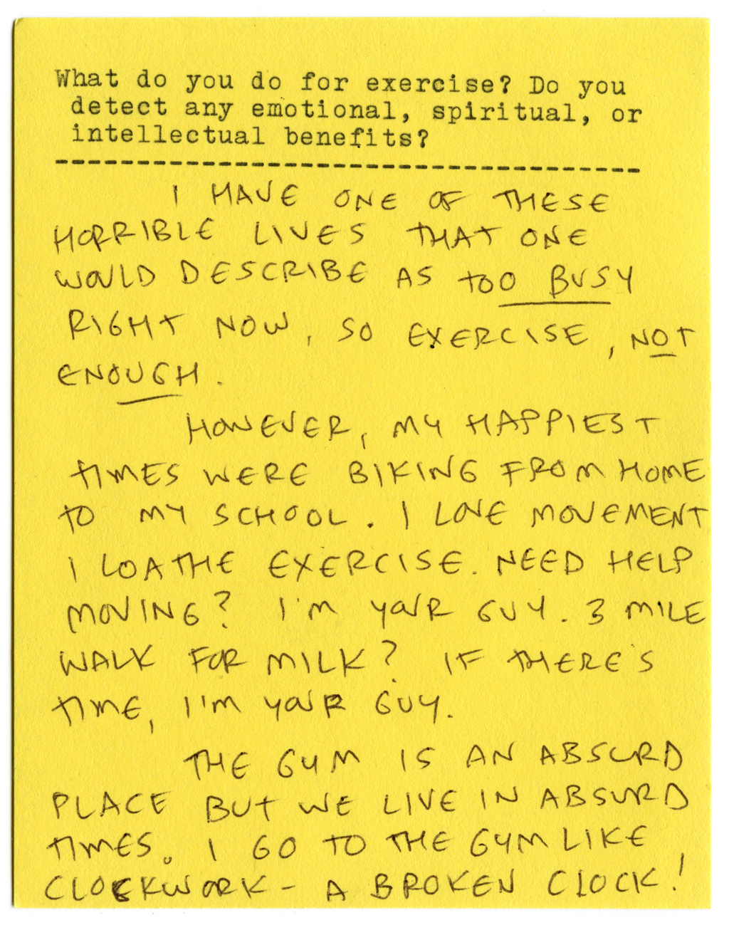 What do you do for exercise? Do you detect any emotional, spiritual, or intellectual benefits?   I have one of those horrible lives that one would describe as too busy right now, so exercise, not enough.   However, my happiest times were biking from home to my school. I love movement, I loathe exercise. Need help moving? I'm your guy. 3 miles walk for mile? If there's time, I'm your guy.   The gym is an absurd place but we live in absurd times. I go to the gym like clockwork — a broken clock! 