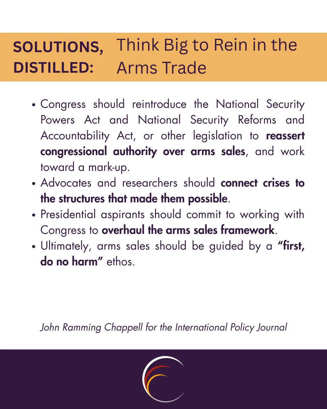 Solutions Distilled
Congress should reintroduce the National Security Powers Act and National Security Reforms and Accountability Act, or other legislation to reassert congressional authority over arms sales, and work toward a mark-up.
Advocates and researchers should connect crises to the structures that made them possible.
Presidential aspirants should commit to working with Congress to overhaul the arms sales framework.
Ultimately, arms sales should be guided by a “first, do no harm” ethos.

