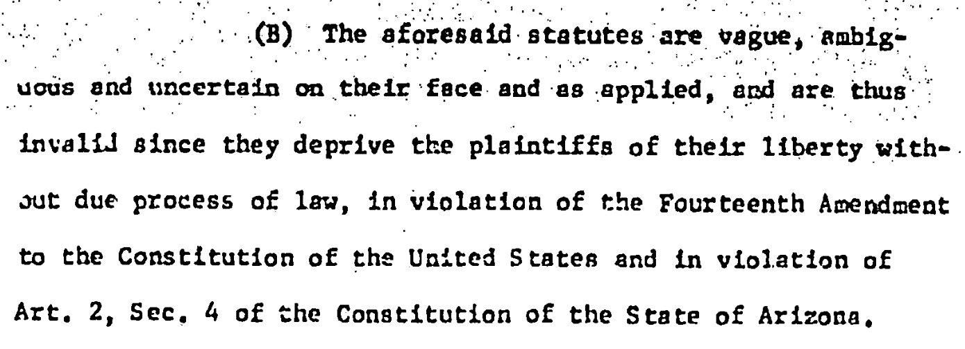 (B) The aforesald statutes are vague, anbig- vous and uncertain on their face and as applied, aRd are thus invalid since they deprive the plaintiffs of their liberty without due process of law, in violation of the Fourteenth Amendment to the Constitution of the United States and In violation of Art. 2, Sec. 4 of the Constitution of the State of Arizona.