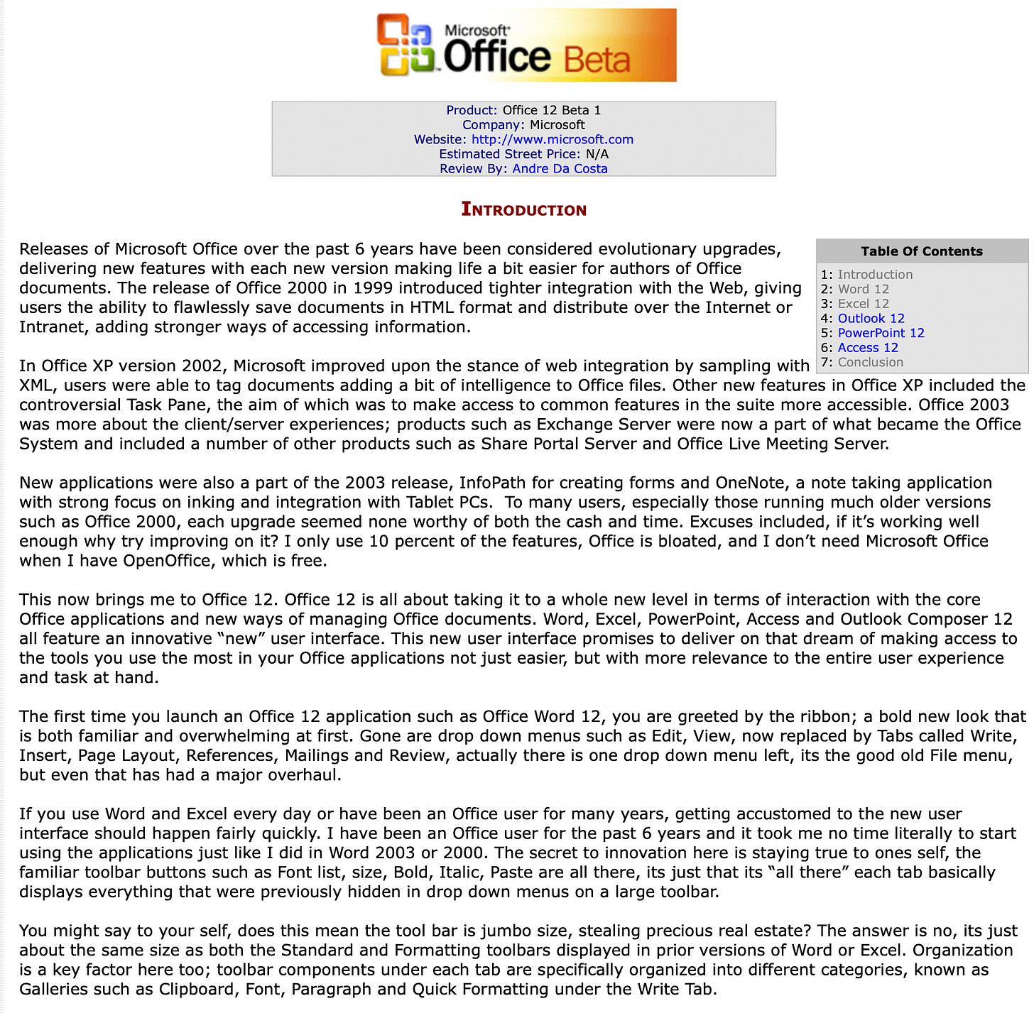 Releases of Microsoft Office over the past 6 years have been considered evolutionary upgrades, delivering new features with each new version making life a bit easier for authors of Office documents. The release of Office 2000 in 1999 introduced tighter integration with the Web, giving users the ability to flawlessly save documents in HTML format and distribute over the Internet or Intranet, adding stronger ways of accessing information. In Office XP version 2002, Microsoft improved upon the stance of web integration by sampling with XML, users were able to tag documents adding a bit of intelligence to Office files. Other new features in Office XP included the controversial Task Pane, the aim of which was to make access to common features in the suite more accessible. Office 2003 was more about the client/server experiences; products such as Exchange Server were now a part of what became the Office System and included a number of other products such as Share Portal Server and Office Live Meeting Server. New applications were also a part of the 2003 release, InfoPath for creating forms and OneNote, a note taking application with strong focus on inking and integration with Tablet PCs. To many users, especially those running much older versions such as Office 2000, each upgrade seemed none worthy of both the cash and time. Excuses included, if it’s working well enough why try improving on it? I only use 10 percent of the features, Office is bloated, and I don’t need Microsoft Office when I have OpenOffice, which is free. This now brings me to Office 12. Office 12 is all about taking it to a whole new level in terms of interaction with the core Office applications and new ways of managing Office documents. Word, Excel, PowerPoint, Access and Outlook Composer 12 all feature an innovative “new” user interface. This new user interface promises to deliver on that dream of making access to the tools you use the most in your Office applications not just easier, but with more relevance to the entire user experience and task at hand. The first time you launch an Office 12 application such as Office Word 12, you are greeted by the ribbon; a bold new look that is both familiar and overwhelming at first. Gone are drop down menus such as Edit, View, now replaced by Tabs called Write, Insert, Page Layout, References, Mailings and Review, actually there is one drop down menu left, its the good old File menu, but even that has had a major overhaul. If you use Word and Excel every day or have been an Office user for many years, getting accustomed to the new user interface should happen fairly quickly. I have been an Office user for the past 6 years and it took me no time literally to start using the applications just like I did in Word 2003 or 2000. The secret to innovation here is staying true to ones self, the familiar toolbar buttons such as Font list, size, Bold, Italic, Paste are all there, its just that its “all there” each tab basically displays everything that were previously hidden in drop down menus on a large toolbar. You might say to your self, does this mean the tool bar is jumbo size, stealing precious real estate? The answer is no, its just about the same size as both the Standard and Formatting toolbars displayed in prior versions of Word or Excel. Organization is a key factor here too; toolbar components under each tab are specifically organized into different categories, known as Galleries such as Clipboard, Font, Paragraph and Quick Formatting under the Write Tab. Office in general includes new user customization features such as a dialogue launcher that is integrated into the different categories (Galleries) that make up the Office 12 UI. So for example, the Paragraph category links to the Paragraph dialogue and the Font Gallery links to the Font dialogue. This sounds unwieldy and confusing at first, but it’s actually refreshing and adds better meaning to how you interact with the interface and use the tools in Office more effectively. To make you feel a bit more comfortable, let’s start talking more in-depth about each “new” Office application, seriously, they are new. Releases of Microsoft Office over the past 6 years have been considered evolutionary upgrades, delivering new features with each new version making life a bit easier for authors of Office documents. The release of Office 2000 in 1999 introduced tighter integration with the Web, giving users the ability to flawlessly save documents in HTML format and distribute over the Internet or Intranet, adding stronger ways of accessing information. In Office XP version 2002, Microsoft improved upon the stance of web integration by sampling with XML, users were able to tag documents adding a bit of intelligence to Office files. Other new features in Office XP included the controversial Task Pane, the aim of which was to make access to common features in the suite more accessible. Office 2003 was more about the client/server experiences; products such as Exchange Server were now a part of what became the Office System and included a number of other products such as Share Portal Server and Office Live Meeting Server. New applications were also a part of the 2003 release, InfoPath for creating forms and OneNote, a note taking application with strong focus on inking and integration with Tablet PCs. To many users, especially those running much older versions such as Office 2000, each upgrade seemed none worthy of both the cash and time. Excuses included, if it’s working well enough why try improving on it? I only use 10 percent of the features, Office is bloated, and I don’t need Microsoft Office when I have OpenOffice, which is free. This now brings me to Office 12. Office 12 is all about taking it to a whole new level in terms of interaction with the core Office applications and new ways of managing Office documents. Word, Excel, PowerPoint, Access and Outlook Composer 12 all feature an innovative “new” user interface. This new user interface promises to deliver on that dream of making access to the tools you use the most in your Office applications not just easier, but with more relevance to the entire user experience and task at hand. The first time you launch an Office 12 application such as Office Word 12, you are greeted by the ribbon; a bold new look that is both familiar and overwhelming at first. Gone are drop down menus such as Edit, View, now replaced by Tabs called Write, Insert, Page Layout, References, Mailings and Review, actually there is one drop down menu left, its the good old File menu, but even that has had a major overhaul. If you use Word and Excel every day or have been an Office user for many years, getting accustomed to the new user interface should happen fairly quickly. I have been an Office user for the past 6 years and it took me no time literally to start using the applications just like I did in Word 2003 or 2000. The secret to innovation here is staying true to ones self, the familiar toolbar buttons such as Font list, size, Bold, Italic, Paste are all there, its just that its “all there” each tab basically displays everything that were previously hidden in drop down menus on a large toolbar. You might say to your self, does this mean the tool bar is jumbo size, stealing precious real estate? The answer is no, its just about the same size as both the Standard and Formatting toolbars displayed in prior versions of Word or Excel. Organization is a key factor here too; toolbar components under each tab are specifically organized into different categories, known as Galleries such as Clipboard, Font, Paragraph and Quick Formatting under the Write Tab. Office in general includes new user customization features such as a dialogue launcher that is integrated into the different categories (Galleries) that make up the Office 12 UI. So for example, the Paragraph category links to the Paragraph dialogue and the Font Gallery links to the Font dialogue. This sounds unwieldy and confusing at first, but it’s actually refreshing and adds better meaning to how you interact with the interface and use the tools in Office more effectively. To make you feel a bit more comfortable, let’s start talking more in-depth about each “new” Office application, seriously, they are new.