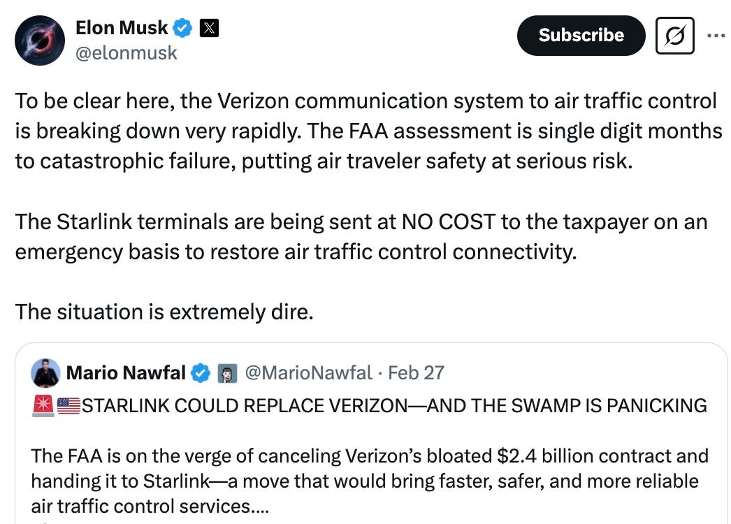 To be clear here, the Verizon communication system to air traffic control is breaking down very rapidly. The FAA assessment is single digit months to catastrophic failure, putting air traveler safety at serious risk.  The Starlink terminals are being sent at NO COST to the taxpayer on an emergency basis to restore air traffic control connectivity.  The situation is extremely dire.  Mario Nawfal  @MarioNawfal  ·  Feb 27  STARLINK COULD REPLACE VERIZON—AND THE SWAMP IS PANICKING The FAA is on the verge of canceling Verizon’s bloated $2.4 billion contract and handing it to Starlink—a move that would bring faster, safer, and more reliable air traffic control services.