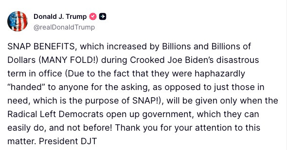 May be a Twitter screenshot of text that says 'Donald J. Trump @realDonaldTrump SNAP BENEFITS, which increased by Billions and Billions of Dollars (MANY FOLD!) during Crooked Joe Biden's disastrous term in office (Due to the fact that they were haphazardly 