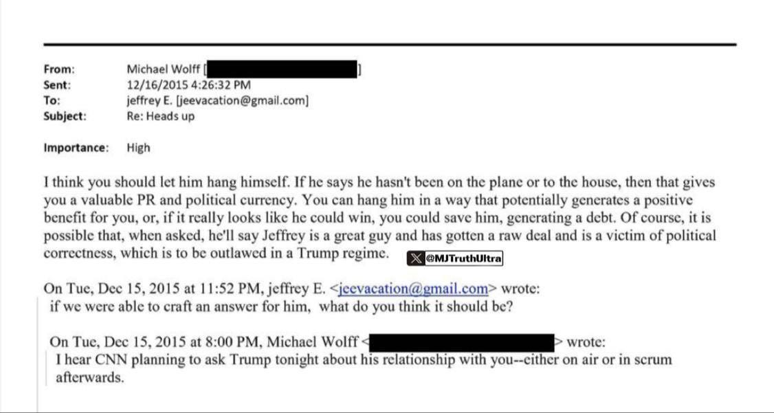 May be an image of text that says 'Sent: 12/16/2015 Subject: Importance: High think you should let hang himself. says hasn't becn the plane house, then gives you valuable PR and political currency. You can hang him way that potentially gencrates positive benefit for you, really looks like he could win, you could save him, gencrating debt. course, possible that, when asked, Jeffrey has deal and political correctness, which outlawed Trump regime. On Tue, Dec 15, 2015 at 11:52 PM, jeffrey we were able an answer for him, On Tue, Dec hear CNN planning think wrote: should 8:00 PM, Michael Wolff ask Trump tonight about his relationship'