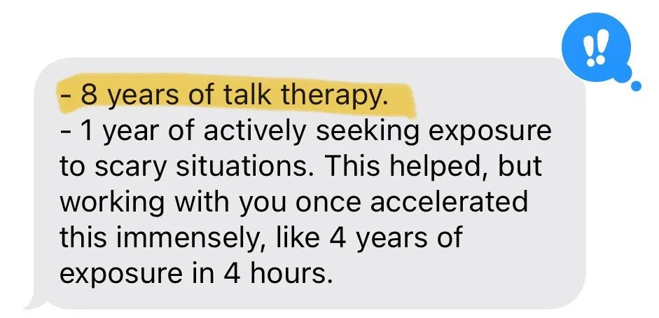 "8 years of talk therapy. 1 year of actively seeking exposure to scary situations. This helped, but working with you once accelerated this immensely, like 4 years of exposure in 4 hours." "8 years of talk therapy. 1 year of actively seeking exposure to scary situations. This helped, but working with you once accelerated this immensely, like 4 years of exposure in 4 hours."