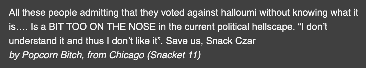 All these people admitting that they voted against halloumi without knowing what it is.... Is a BIT TOO ON THE NOSE in the current political hellscape. "I don't understand it and thus I don't like it". Save us, Snack Czar. - by Popcorn Bitch, from Chicago (Snacket 11)