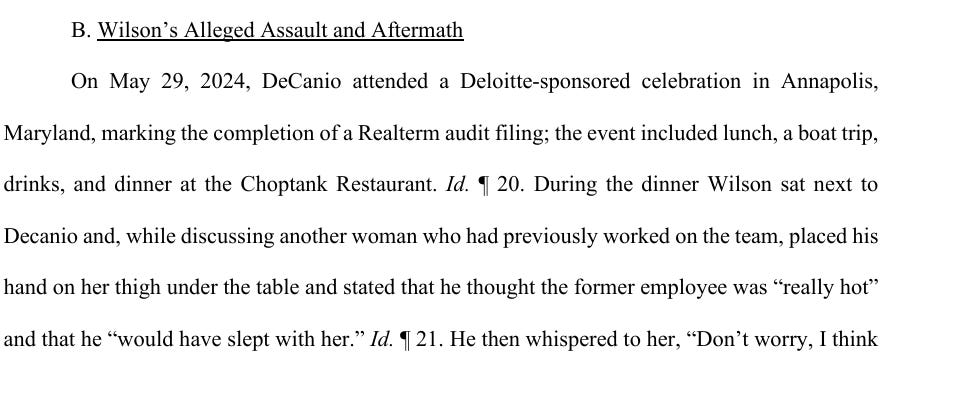 On May 29, 2024, DeCanio attended a Deloitte-sponsored celebration in Annapolis, Maryland, marking the completion of a Realterm audit filing; the event included lunch, a boat trip, drinks, and dinner at the Choptank Restaurant. Id. ¶ 20. During the dinner Wilson sat next to Decanio and, while discussing another woman who had previously worked on the team, placed his hand on her thigh under the table and stated that he thought the former employee was “really hot” and that he “would have slept with her.” On May 29, 2024, DeCanio attended a Deloitte-sponsored celebration in Annapolis, Maryland, marking the completion of a Realterm audit filing; the event included lunch, a boat trip, drinks, and dinner at the Choptank Restaurant. Id. ¶ 20. During the dinner Wilson sat next to Decanio and, while discussing another woman who had previously worked on the team, placed his hand on her thigh under the table and stated that he thought the former employee was “really hot” and that he “would have slept with her.”