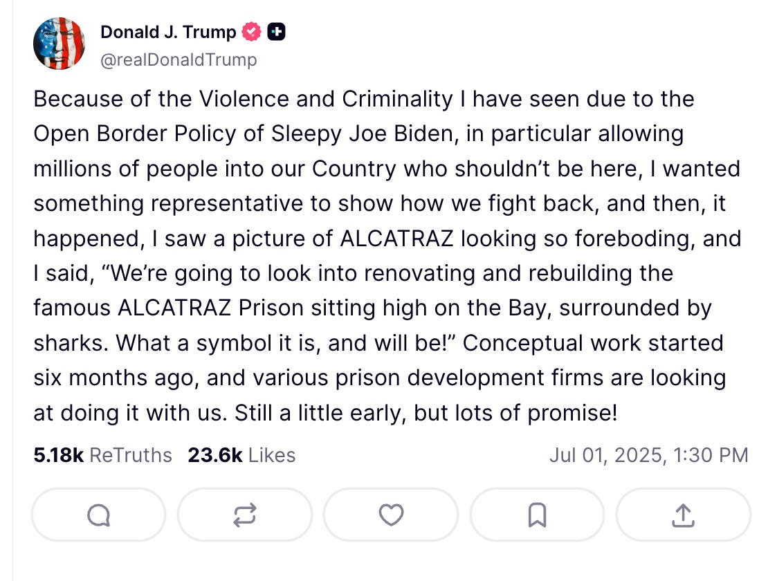 Because of the Violence and Criminality I have seen due to the Open Border Policy of Sleepy Joe Biden, in particular allowing millions of people into our Country who shouldn’t be here, I wanted something representative to show how we fight back, and then, it happened, I saw a picture of ALCATRAZ looking so foreboding, and I said, “We’re going to look into renovating and rebuilding the famous ALCATRAZ Prison sitting high on the Bay, surrounded by sharks. What a symbol it is, and will be!” Conceptual work started six months ago, and various prison development firms are looking at doing it with us. Still a little early, but lots of promise! Because of the Violence and Criminality I have seen due to the Open Border Policy of Sleepy Joe Biden, in particular allowing millions of people into our Country who shouldn’t be here, I wanted something representative to show how we fight back, and then, it happened, I saw a picture of ALCATRAZ looking so foreboding, and I said, “We’re going to look into renovating and rebuilding the famous ALCATRAZ Prison sitting high on the Bay, surrounded by sharks. What a symbol it is, and will be!” Conceptual work started six months ago, and various prison development firms are looking at doing it with us. Still a little early, but lots of promise!