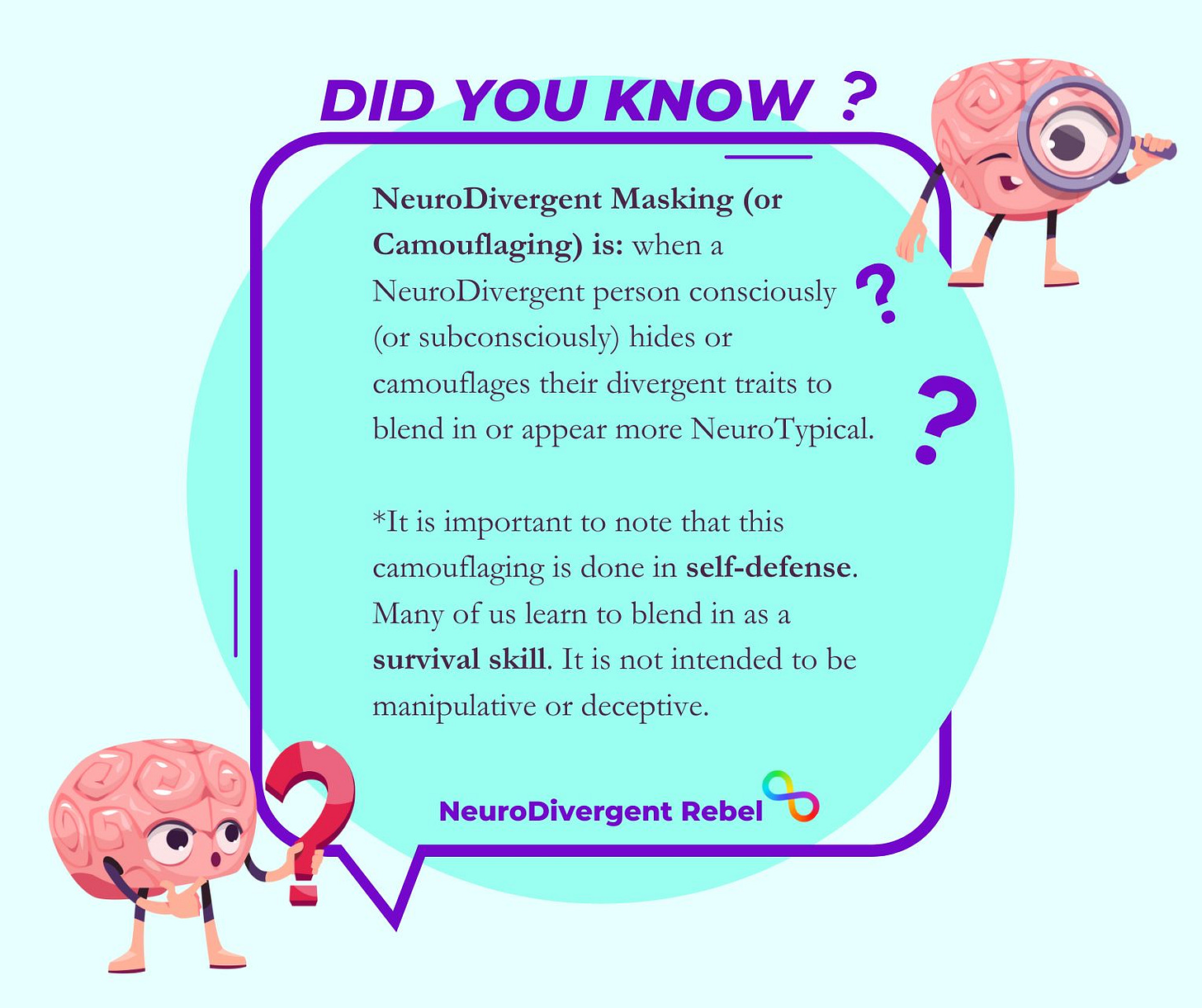 NeuroDivergent Masking (or Camouflaging) is: when a NeuroDivergent person consciously (or subconsciously) hides or camouflages their divergent traits to blend in or appear more NeuroTypical. *It is important to note that this camouflaging is done in self-defense. Many of us learn to blend in as a survival skill. It is not intended to be manipulative or deceptive. NeuroDivergent Masking (or Camouflaging) is: when a NeuroDivergent person consciously (or subconsciously) hides or camouflages their divergent traits to blend in or appear more NeuroTypical. *It is important to note that this camouflaging is done in self-defense. Many of us learn to blend in as a survival skill. It is not intended to be manipulative or deceptive.