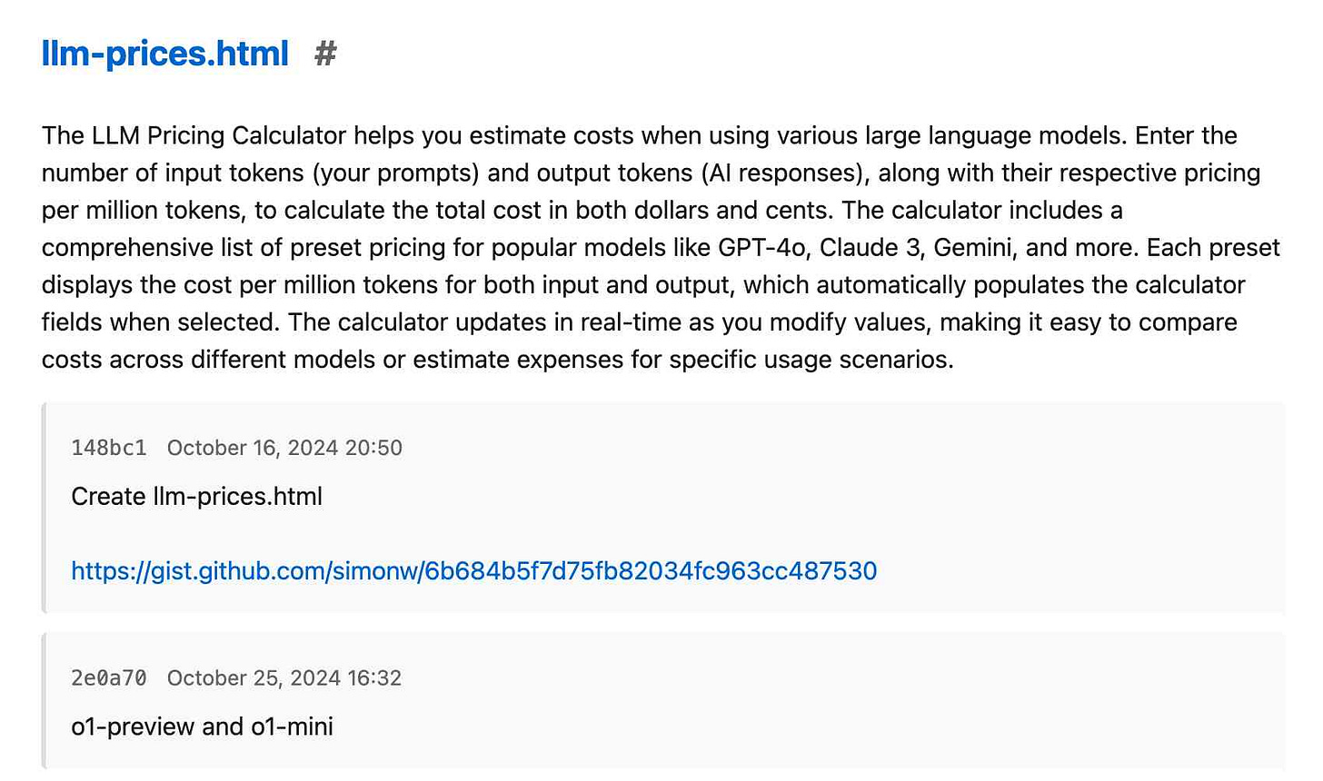 llm-prices.html # The LLM Pricing Calculator helps you estimate costs when using various large language models. Enter the number of input tokens (your prompts) and output tokens (AI responses), along with their respective pricing per million tokens, to calculate the total cost in both dollars and cents. The calculator includes a comprehensive list of preset pricing for popular models like GPT-4o, Claude 3, Gemini, and more. Each preset displays the cost per million tokens for both input and output, which automatically populates the calculator fields when selected. The calculator updates in real-time as you modify values, making it easy to compare costs across different models or estimate expenses for specific usage scenarios. 148bc1 October 16, 2024 20:50 Create llm-prices.html https://gist.github.com/simonw/6b684b5f7d75fb82034fc963cc487530 2e0a70 October 25, 2024 16:32 o1-preview and o1-mini  llm-prices.html # The LLM Pricing Calculator helps you estimate costs when using various large language models. Enter the number of input tokens (your prompts) and output tokens (AI responses), along with their respective pricing per million tokens, to calculate the total cost in both dollars and cents. The calculator includes a comprehensive list of preset pricing for popular models like GPT-4o, Claude 3, Gemini, and more. Each preset displays the cost per million tokens for both input and output, which automatically populates the calculator fields when selected. The calculator updates in real-time as you modify values, making it easy to compare costs across different models or estimate expenses for specific usage scenarios. 148bc1 October 16, 2024 20:50 Create llm-prices.html https://gist.github.com/simonw/6b684b5f7d75fb82034fc963cc487530 2e0a70 October 25, 2024 16:32 o1-preview and o1-mini