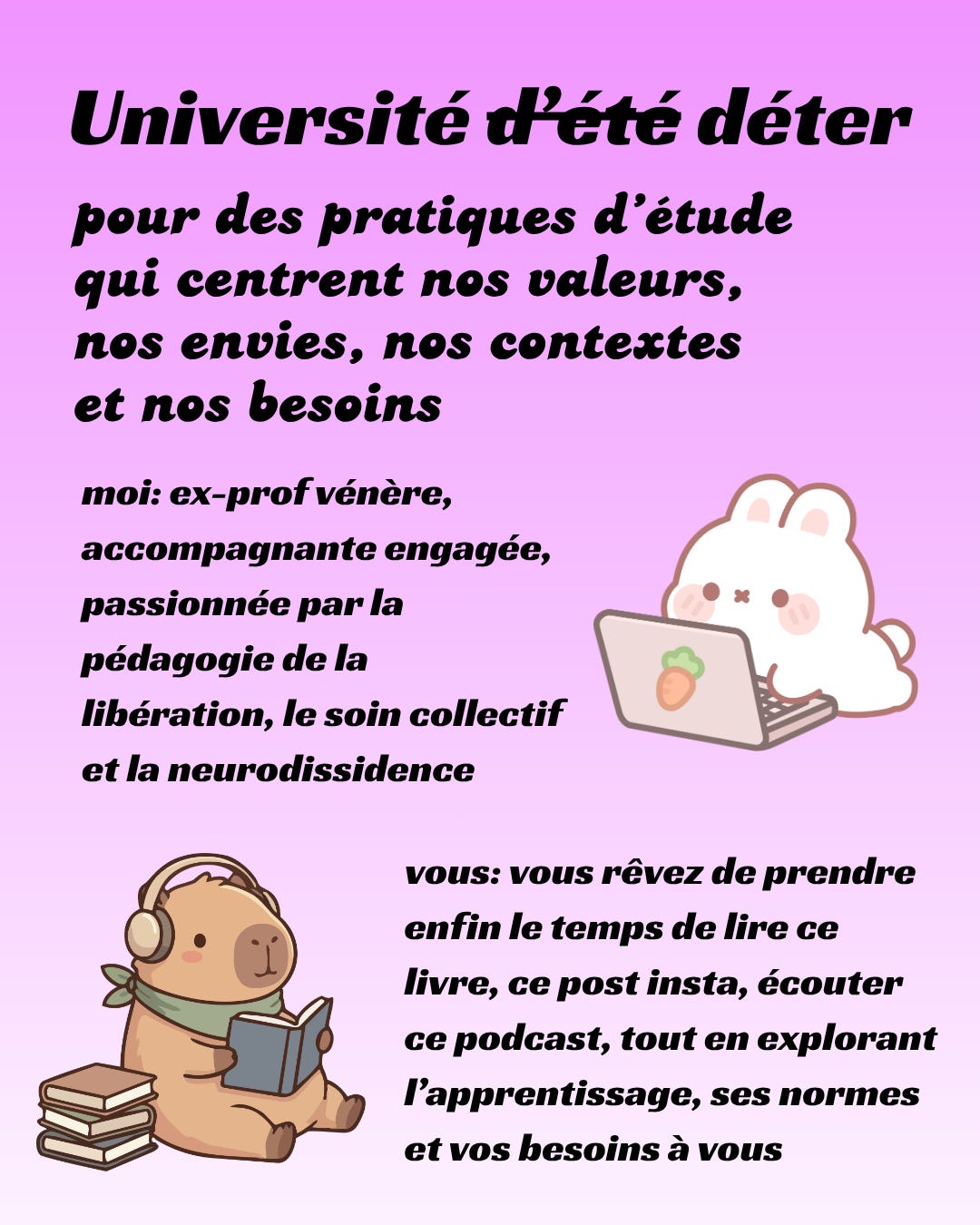 Texte en noir sur fond mauve dégradé: Université déter, pour des pratiques d'étude qui centrent nos valeurs, nos envies, nos contextes et nos besoins. moi: ex-prof vénère, accompagnante engagée, passionnée par la pédagogie de la libération, le soin collectif et la neurodissidence; vous: vous rêvez de prendre enfin le temps de lire ce livre, ce post insta, écouter ce podcast, tout en explorant l’apprentissage, ses normes et vos besoins à vous. Autour du texte, un petit lapin allongé devant son ordi et un petit capibara qui lit avec des écouteurs sur les oreilles.