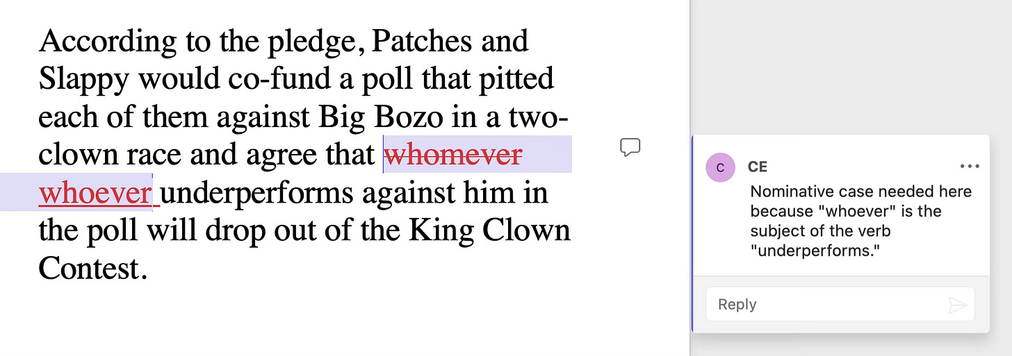 Sentence: According to the pledge, Patches and Slappy would co-fund a poll that pitted each of them against Big Bozo in a two-clown race and agree that whomever [whoever]  underperforms against him in the poll will drop out of the King Clown Contest. Query: Nominative case needed here because “whoever” is the subject of the verb “underperforms.”