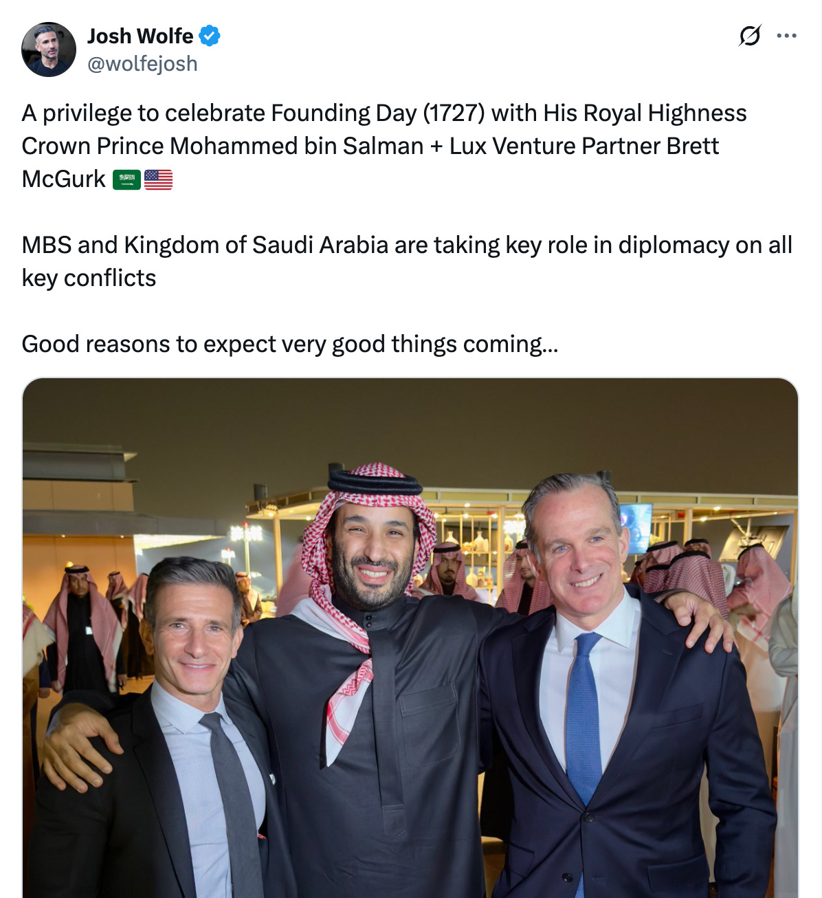  Josh Wolfe @wolfejosh A privilege to celebrate Founding Day (1727) with His Royal Highness Crown Prince Mohammed bin Salman + Lux Venture Partner Brett McGurk 🇸🇦🇺🇸  MBS and Kingdom of Saudi Arabia are taking key role in diplomacy on all key conflicts  Good reasons to expect very good things coming… 9:46 AM · Feb 23, 2025 · 1.1M  Views