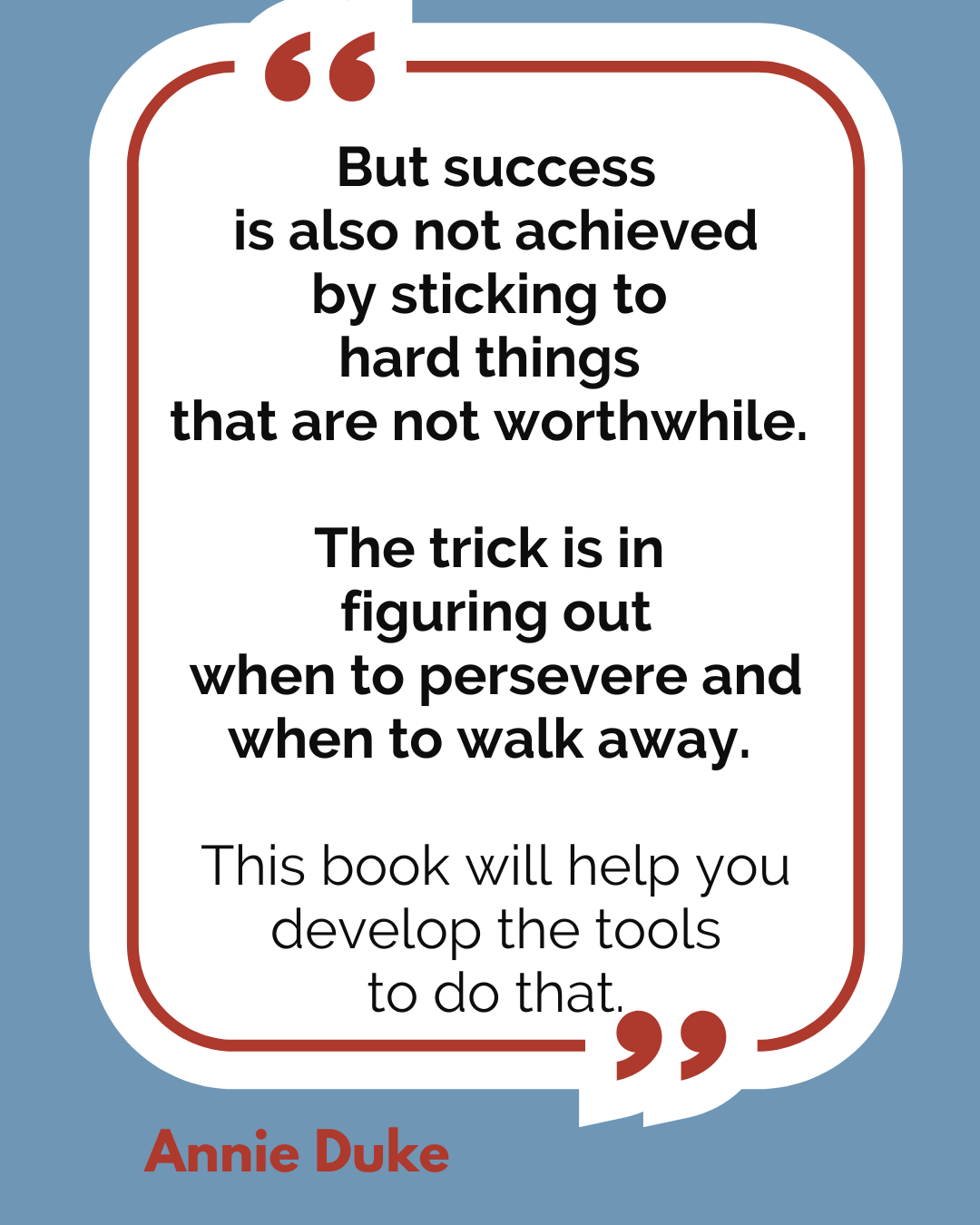 “But success is also not achieved by sticking to hard things that are not worthwhile. The trick is in figuring out when to persevere and when to walk away. This book will help you develop the tools to do that,” said Annie Duke.