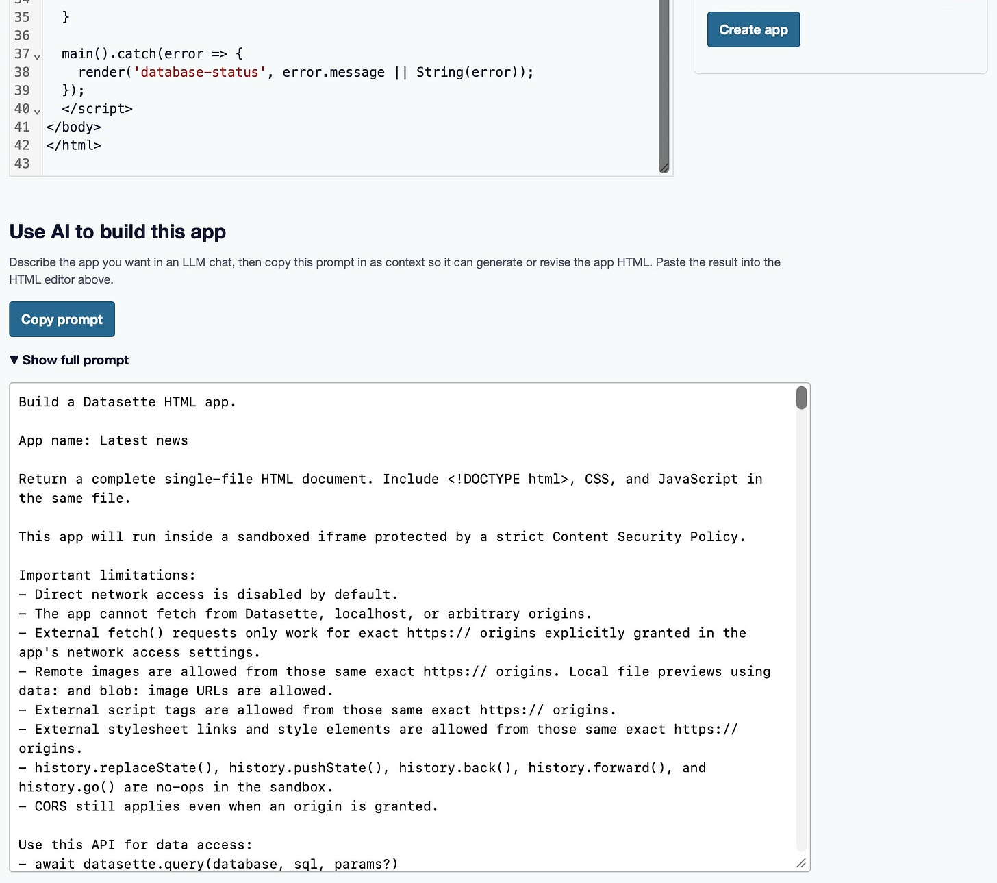 Screenshot of the lower part of a "Create app" page. At the top is the tail end of an HTML code editor (lines 35–43, closing the script, body, and html tags) and a blue "Create app" button. Below is a section headed "Use AI to build this app" with the text "Describe the app you want in an LLM chat, then copy this prompt in as context so it can generate or revise the app HTML. Paste the result into the HTML editor above." A blue "Copy prompt" button sits above a "▼ Show full prompt" toggle. An expanded text box shows the prompt: "Build a Datasette HTML app. App name: Latest news. Return a complete single-file HTML document. Include <DOCTYPE, CSS, and JavaScript in the same file. This app will run inside a sandboxed iframe protected by a strict Content Security Policy. Important limitations: – Direct network access is disabled by default. – The app cannot fetch from Datasette, localhost, or arbitrary origins. – External fetch() requests only work for exact https:// origins explicitly granted in the app's network access settings. – Remote images are allowed from those same exact https:// origins. Local file previews using data: and blob: image URLs are allowed. – External script tags are allowed from those same exact https:// origins. – External stylesheet links and style elements are allowed from those same exact https:// origins. – history.replaceState(), history.pushState(), history.back(), history.forward(), and history.go() are no-ops in the sandbox. – CORS still applies even when an origin is granted. Use this API for data access: – await datasette.query(database, sql, params?)" Screenshot of the lower part of a "Create app" page. At the top is the tail end of an HTML code editor (lines 35–43, closing the script, body, and html tags) and a blue "Create app" button. Below is a section headed "Use AI to build this app" with the text "Describe the app you want in an LLM chat, then copy this prompt in as context so it can generate or revise the app HTML. Paste the result into the HTML editor above." A blue "Copy prompt" button sits above a "▼ Show full prompt" toggle. An expanded text box shows the prompt: "Build a Datasette HTML app. App name: Latest news. Return a complete single-file HTML document. Include <DOCTYPE, CSS, and JavaScript in the same file. This app will run inside a sandboxed iframe protected by a strict Content Security Policy. Important limitations: – Direct network access is disabled by default. – The app cannot fetch from Datasette, localhost, or arbitrary origins. – External fetch() requests only work for exact https:// origins explicitly granted in the app's network access settings. – Remote images are allowed from those same exact https:// origins. Local file previews using data: and blob: image URLs are allowed. – External script tags are allowed from those same exact https:// origins. – External stylesheet links and style elements are allowed from those same exact https:// origins. – history.replaceState(), history.pushState(), history.back(), history.forward(), and history.go() are no-ops in the sandbox. – CORS still applies even when an origin is granted. Use this API for data access: – await datasette.query(database, sql, params?)"