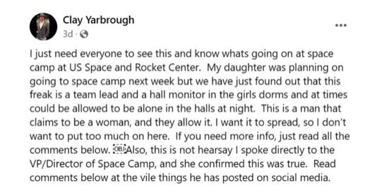 “I just need everyone to see this and know whats going on at space camp at US Space and Rocket Center. My daughter was planning on going to space camp next week but we have just found out that this freak is a team lead and a hall monitor in the girls dorms and and at times could be allowed to be alone in the halls at night. This is a man that claims to be a woman, and they allow it. I want it to spread, so I don’t want to put too much on here. If you need more info, just read all the comments below. Also, this is not hearsay I spoke directly to the VP/Director of Space Camp, and she confirmed this was true. Read comments below at the vile things he has posted on social media.” “I just need everyone to see this and know whats going on at space camp at US Space and Rocket Center. My daughter was planning on going to space camp next week but we have just found out that this freak is a team lead and a hall monitor in the girls dorms and and at times could be allowed to be alone in the halls at night. This is a man that claims to be a woman, and they allow it. I want it to spread, so I don’t want to put too much on here. If you need more info, just read all the comments below. Also, this is not hearsay I spoke directly to the VP/Director of Space Camp, and she confirmed this was true. Read comments below at the vile things he has posted on social media.”