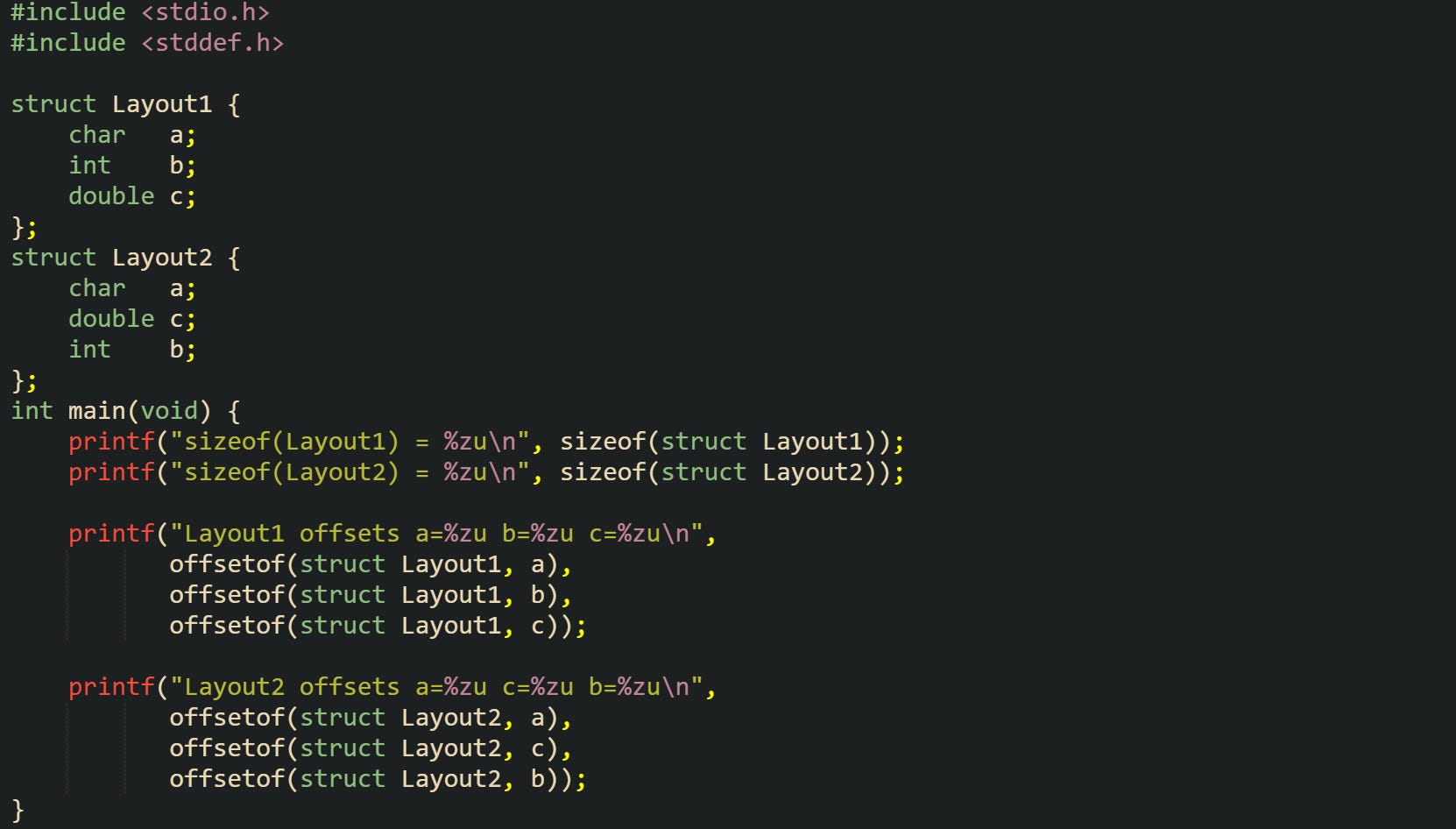 #include <stdio.h> #include <stddef.h> struct Layout1 { char a; int b; double c; }; struct Layout2 { char a; double c; int b; }; int main(void) { printf("sizeof(Layout1) = %zu\n", sizeof(struct Layout1)); printf("sizeof(Layout2) = %zu\n", sizeof(struct Layout2)); printf("Layout1 offsets a=%zu b=%zu c=%zu\n", offsetof(struct Layout1, a), offsetof(struct Layout1, b), offsetof(struct Layout1, c)); printf("Layout2 offsets a=%zu c=%zu b=%zu\n", offsetof(struct Layout2, a), offsetof(struct Layout2, c), offsetof(struct Layout2, b)); } #include <stdio.h> #include <stddef.h> struct Layout1 { char a; int b; double c; }; struct Layout2 { char a; double c; int b; }; int main(void) { printf("sizeof(Layout1) = %zu\n", sizeof(struct Layout1)); printf("sizeof(Layout2) = %zu\n", sizeof(struct Layout2)); printf("Layout1 offsets a=%zu b=%zu c=%zu\n", offsetof(struct Layout1, a), offsetof(struct Layout1, b), offsetof(struct Layout1, c)); printf("Layout2 offsets a=%zu c=%zu b=%zu\n", offsetof(struct Layout2, a), offsetof(struct Layout2, c), offsetof(struct Layout2, b)); }