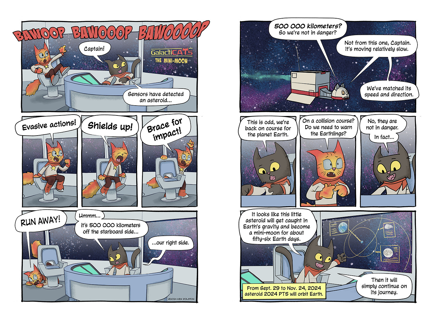 “Bawoop bawooop bawoooop.” The alarm alerts the crew. Number One checks her computer, “Captain, sensors have detected an asteroid…” And the Captain overreacts. He shouts, “Evasive actions! Shields up! Brace for impact!”   His final command comes from his hiding spot under his command chair, “RUN AWAY!”  Number One calmly responds, “Ummm…it’s 500 000 kilometers off the starboard side…off our right side.”  The Captain, relieved, responds, “500 000 kilometers? So there’s no danger?”  Number One says, “Not from this one, it’s moving relatively slow. We’ve matched its speed and direction.”  She notices a detail on her display, “This is odd, we’re on course for the planet Earth.”  The Captain is ready to lose his cool again, “On a collision course? Do we need to warn the Earthlings?”  Number One closes the subject with her final statement, “No, they are not in danger. In fact… It looks like this little asteroid will get caught in Earth’s gravity and become a mini moon for about fifty-six of the Earth’s days. Then it will continue on its journey.”