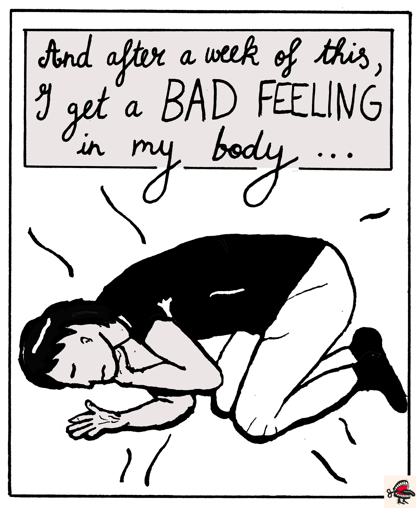 Panel 8: In a text box at the top of the image, cursive black handwriting reads “And after a week of this, I get a BAD FEELING in my body.” Below it, a black-and white illustration shows a young woman with dark hair in a bob curled up in a foetal position, her hand holding her chin and a look of pain or concern on her face. Panel 8: In a text box at the top of the image, cursive black handwriting reads “And after a week of this, I get a BAD FEELING in my body.” Below it, a black-and white illustration shows a young woman with dark hair in a bob curled up in a foetal position, her hand holding her chin and a look of pain or concern on her face.