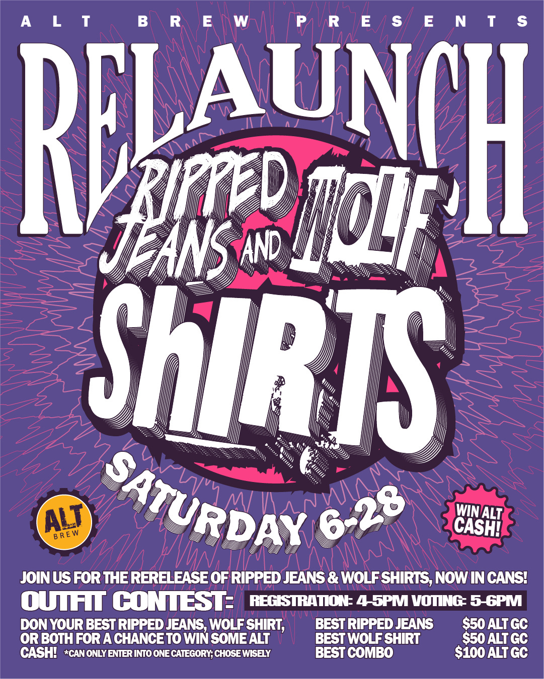 May be a graphic of text that says 'WIN WINALT ALT CASH! ALT BREWPRESENTS IPRESENTS BREW RELAUNCH AUNCH REL BURRTOLE JEANSAN ShIRTS 10009 ALT SATURDAY BREW JOIN US FOR THE RERELEASE OF RIPPED JEANS & WOLF SHIRTS, NOW IN CANS! OUTFIT CONTEST: REGISTRATION: -5PM VOTING -6PM DON DONYOU YOUR BEST RIPPED JEANS, WOLF SHIRT, BEST RIPPED. JEANS $50 ALT GC OR BOTH FOR CHANCET to WIN SOME ALT BEST WOLF SHIRT $50 ALT GC CASH! *CAN ONLY ENTER INTO ONE CATEGORY; CHOSE WISELY BEST COMBO $100 ALT GC'