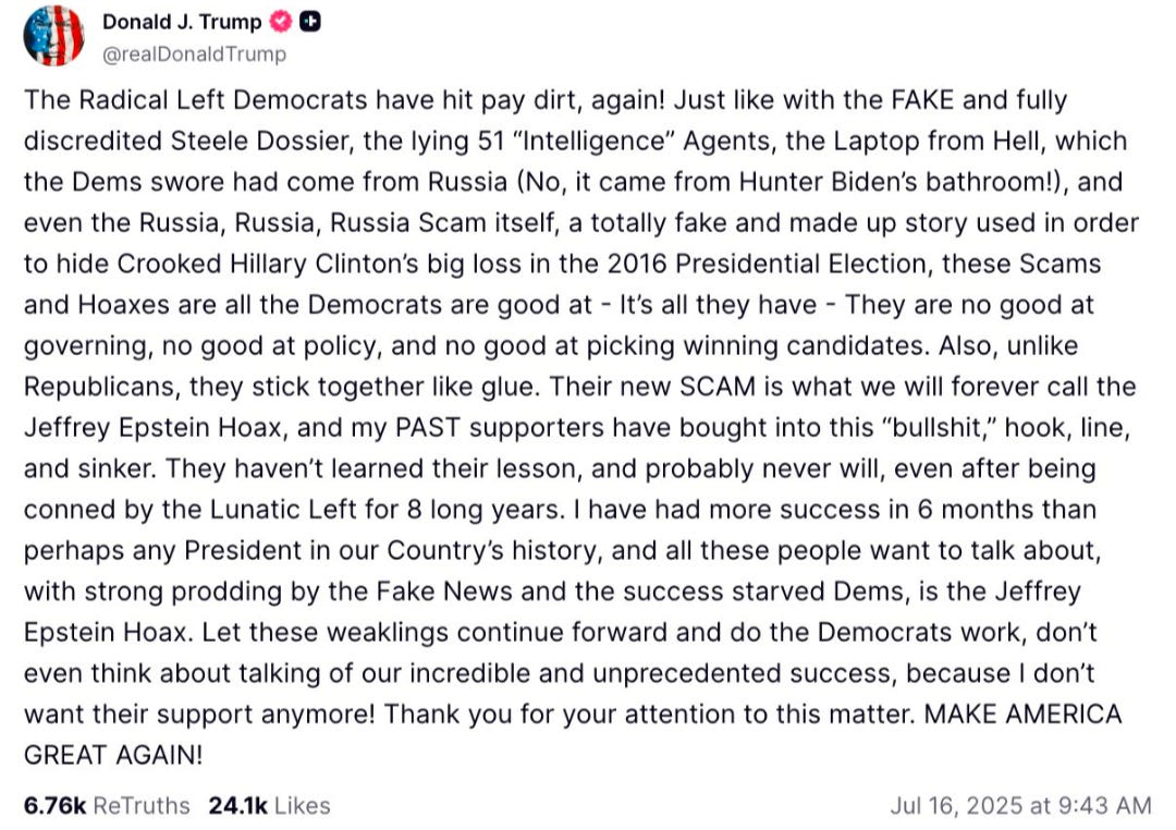 An unhinged social media post from trump that reads: "The Radical Left Democrats have hit pay dirt, again! Just like with the FAKE and fully discredited Steele Dossier, the lying 51 "Intelligence" Agents, the Laptop from Hell, which the Dems swore had come from Russia (No, it came from Hunter Biden's bathroom!), and even the Russia, Russia, Russia Scam itself, a totally fake and made up story used in order to hide Crooked Hillary Clinton's big loss in the 2016 Presidential Election, these Scams and Hoaxes are all the Democrats are good at - It's all they have - They are no good at governing, no good at policy, and no good at picking winning candidates. Also, unlike Republicans, they stick together like glue. Their new SCAM is what we will forever call the Jeffrey Epstein Hoax, and my PAST supporters have bought into this "bullshit," hook, line, and sinker. They haven't learned their lesson, and probably never will, even after being conned by the Lunatic Left for 8 long years. I have had more success in 6 months than perhaps any President in our Country's history, and all these people want to talk about, with strong prodding by the Fake News and the success starved Dems, is the Jeffrey Epstein Hoax. Let these weaklings continue forward and do the Democrats work, don't even think about talking of our incredible and unprecedented success, because I DON'T want their support anymore! Thank you for your attention to this matter. MAKE AMERICA GREAT AGAIN!  6.76K ReTruths 24.1K Likes  Jul 16, 2025 at 9:43 AM"