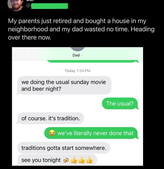 May be an image of text that says 'My parents just retired and bought a house in my neighborhood and my dad wasted no time. Heading over there now. Dad Today 1:34PM Today1:34PM 1:34 PM we doing the usual sunday movie and beer night? of course. it's tradition. The usual? we've literally never done that traditions gotta start somewhere. see you tonight'