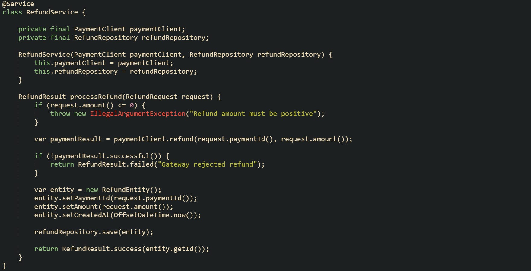 @Service class RefundService {      private final PaymentClient paymentClient;     private final RefundRepository refundRepository;      RefundService(PaymentClient paymentClient, RefundRepository refundRepository) {         this.paymentClient = paymentClient;         this.refundRepository = refundRepository;     }      RefundResult processRefund(RefundRequest request) {         if (request.amount() <= 0) {             throw new IllegalArgumentException("Refund amount must be positive");         }          var paymentResult = paymentClient.refund(request.paymentId(), request.amount());          if (!paymentResult.successful()) {             return RefundResult.failed("Gateway rejected refund");         }          var entity = new RefundEntity();         entity.setPaymentId(request.paymentId());         entity.setAmount(request.amount());         entity.setCreatedAt(OffsetDateTime.now());          refundRepository.save(entity);          return RefundResult.success(entity.getId());     } }