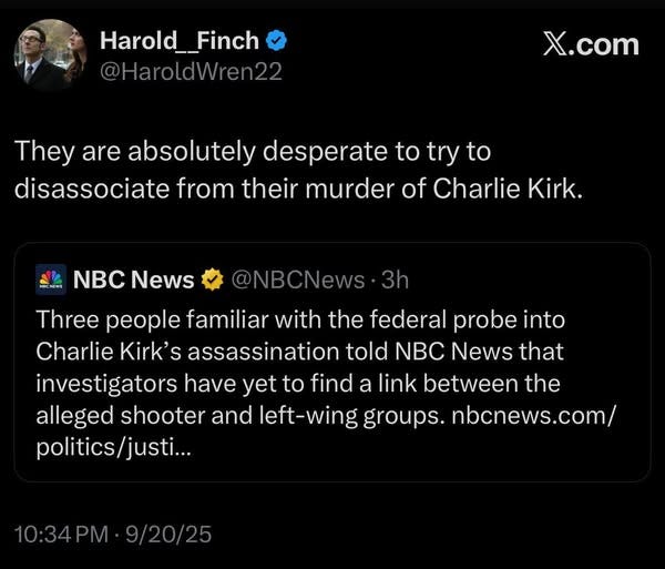 May be an image of 1 person and text that says 'Harold__Finch Harold_ @HaroldWren22 X.com They are absolutely desperate to try to disassociate from their murder of Charlie Kirk. NBC News @NBCNews Three people familiar with the federal probe into Charlie Kirk' assassination told NBC News that investigators have yet to find a link between the alleged shooter and left-wing groups. nbcnews.com/ politics/justi... justi... 10:34PM 9/20/25'
