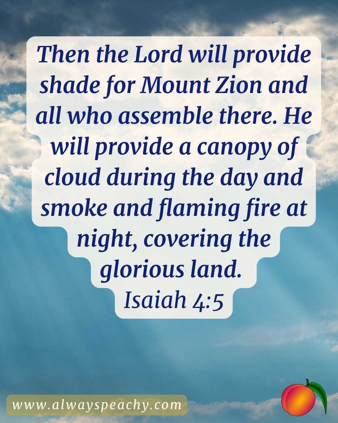 Then the Lord will provide shade for Mount Zion and all who assemble there. He will provide a canopy of cloud during the day and smoke and flaming fire at night, covering the glorious land. (Isaiah 4:5)