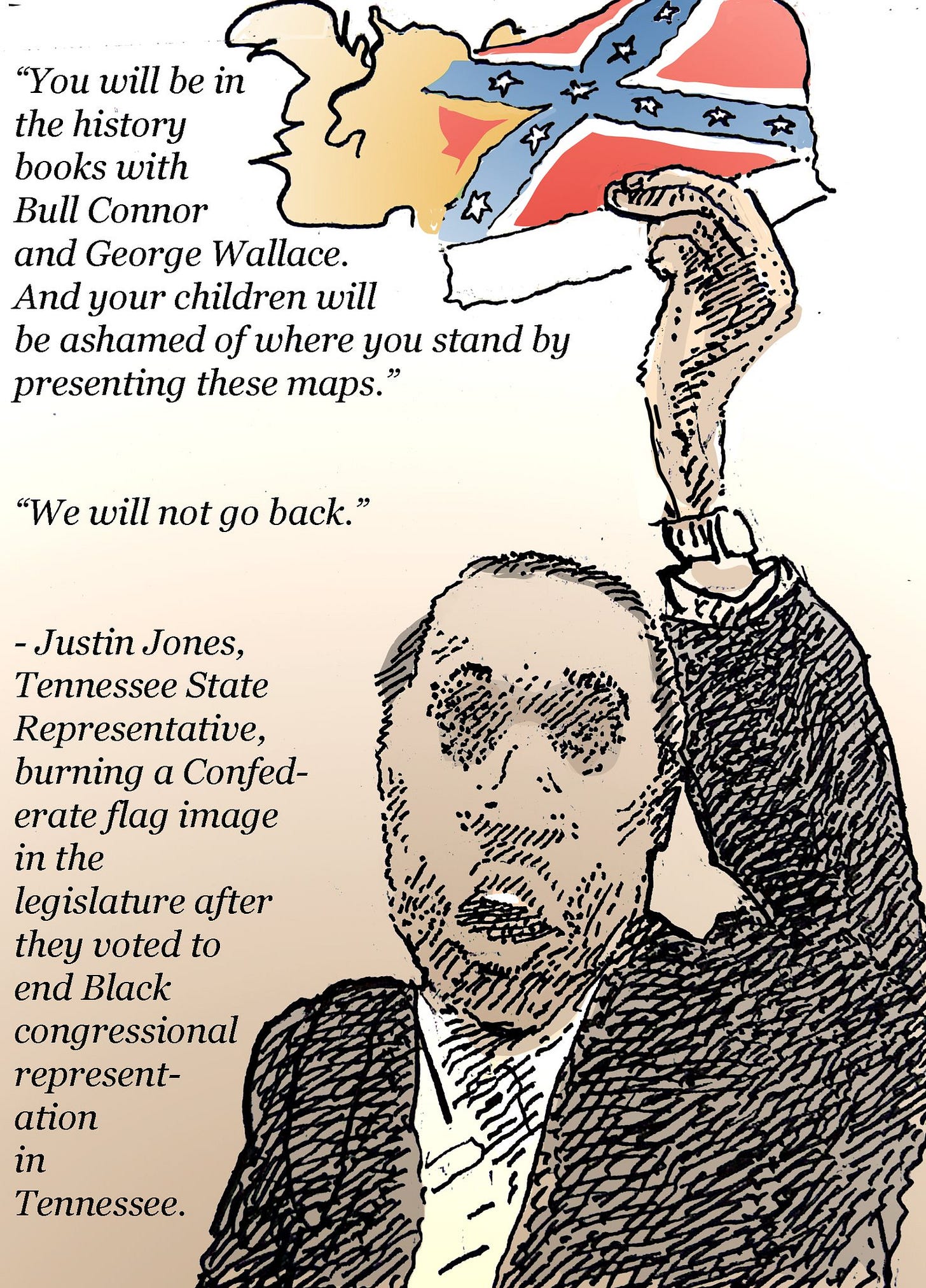 May be pop art of text that says '"You will be in the history books with Bull Connor and George Wallace. And your children will be ashamed of where you stand by presenting these maps. "We will not go back." -Justin Jones, Tennessee State Representative, burning a Confed- erate flag image in the legislature after they voted to end Black congressional represent- ation in Tennessee.'
